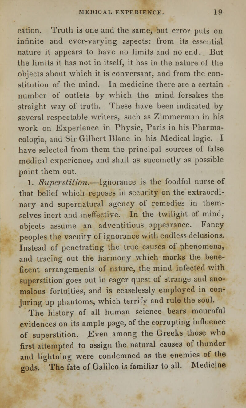 cation. Truth is one and the same, but error puts on infinite and ever-varying aspects: from its essential nature it appears to have no limits and no end. But the limits it has not in itself, it has in the nature of the objects about which it is conversant, and from the con- stitution of the mind. In medicine there are a certain number of outlets by which the mind forsakes the straight way of truth. These have been indicated by several respectable writers, such as Zimmerman in his work on Experience in Physic, Paris in his Pharma- cologia, and Sir Gilbert Blane in his Medical logic. I have selected from them the principal sources of false medical experience, and shall as succinctly as possible point them out. 1. Superstition.—Ignorance is the foodful nurse of that belief which reposes in security on the extraordi- nary and supernatural agency of remedies in them- selves inert and ineffective. In the twilight of mind, objects assume an adventitious appearance. Fancy peoples the vacuity of ignorance with endless delusions. Instead of penetrating the true causes of phenomena, and tracing out the harmony which marks the bene- ficent arrangements of nature, the mind infected with superstition goes out in eager quest of strange and ano- malous fortuities, and is ceaselessly employed in con- juring up phantoms, which terrify and rule the soul. The history of all human science bears mournful evidences on its ample page, of the corrupting influence of superstition. Even among the Greeks those who first attempted to assign the natural causes of thunder and lightning were condemned as the enemies of the gods. The fate of Galileo is familiar to all. Medicine