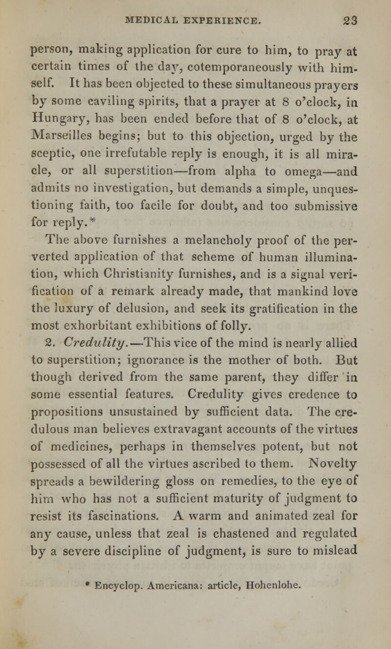person, making application for cure to him, to pray at certain times of the day, cotemporaneously with him- self. It has been objected to these simultaneous prayers by some caviling spirits, that a prayer at 8 o'clock, in. Hungary, has been ended before that of 8 o'clock, at Marseilles begins; but to this objection, urged by the sceptic, one irrefutable reply is enough, it is all mira- cle, or all superstition—from alpha to omega—and admits no investigation, but demands a simple, unques- tioning faith, too facile for doubt, and too submissive for reply. * The above furnishes a melancholy proof of the per- verted application of that scheme of human illumina- tion, which Christianity furnishes, and is a signal veri- fication of a remark already made, that mankind love the luxury of delusion, and seek its gratification in the most exhorbitant exhibitions of folly. 2. Credulity.—This vice of the mind is nearly allied to superstition; ignorance is the mother of both. But though derived from the same parent, they differ in some essential features. Credulity gives credence to propositions unsustained by sufficient data. The cre- dulous man believes extravagant accounts of the virtues of medicines, perhaps in themselves potent, but not possessed of all the virtues ascribed to them. Novelty spreads a bewildering gloss on remedies, to the eye of him who has not a sufficient maturity of judgment to resist its fascinations. A warm and animated zeal for any cause, unless that zeal is chastened and regulated by a severe discipline of judgment, is sure to mislead * Encyclop. Americana: article, Hohenlohe.