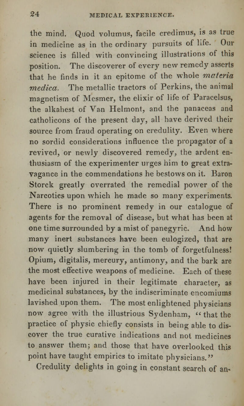 the mind. Quod volumus, facile credimus, is as true in medicine as in the ordinary pursuits of life. Our science is filled with convincing illustrations of this position. The discoverer of every new remedy asserts that he finds in it an epitome of the whole materia medica. The metallic tractors of Perkins, the animal magnetism of Mesmer, the elixir of life of Paracelsus, the alkahest of Van Helmont, and the panaceas and catholicons of the present day, all have derived their source from fraud operating on credulity. Even where no sordid considerations influence the propagator of a revived, or newly discovered remedy, the ardent en- thusiasm of the experimenter urges him to great extra- vagance in the commendations he bestows on it. Baron Storck greatly overrated the remedial power of the Narcotics upon which he made so many experiments. There is no prominent remedy in our catalogue of agents for the removal of disease, but what has been at one time surrounded by a mist of panegyric. And. how many inert substances have been eulogized, that are now quietly slumbering in the tomb of forgetfulness! Opium, digitalis, mercury, antimony, and the bark are the most effective weapons of medicine. Each of these have been injured in their legitimate character, as medicinal substances, by the indiscriminate encomiums lavished upon them. The most enlightened physicians now agree with the illustrious Sydenham, that the practice of physic chiefly consists in being ahle to dis- cover the true curative indications and not medicines to answer them; and those that have overlooked this point have taught empirics to imitate physicians. Credulity delights in going in constant search of an-