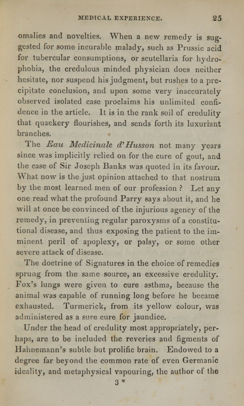 omalies and novelties. When a new remedy is sug- gested for some incurable malady, such as Prussic acid for tubercular consumptions, or Scutellaria for hydro- phobia, the credulous minded physician does neither hesitate, nor suspend his judgment, but rushes to a pre- cipitate conclusion, and upon some very inaccurately observed isolated case proclaims his unlimited confi- dence in the article. It is in the rank soil of credulity that quackery flourishes, and sends forth its luxuriant branches. The Eau Medicinale d'Husson not many years since was implicitly relied on for the cure of gout, and the case of Sir Joseph Banks was quoted in its favour. What now is the just opinion attached to that nostrum by the most learned men of our profession ? Let any one read what the profound Parry says about it, and he will at once be convinced of the injurious agency of the remedy, in preventing regular paroxysms of a constitu- tional disease, and thus exposing the patient to the im- minent peril of apoplexy, or palsy, or some other severe attack of disease. The doctrine of Signatures in the choice of remedies sprung from the same source, an excessive credulity. Fox's lungs were given to cure asthma, because the animal was capable of running long before he became exhausted. Turmerick, from its yellow colour, was administered as a sure cure for jaundice. Under the head of credulity most appropriately, per- haps, are to be included the reveries and figments of Hahnemann's subtle but prolific brain. Endowed to a degree far beyond the common rate of even Germanic ideality, and metaphysical vapouring, the author of the 3 *