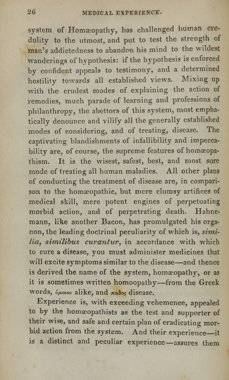 system of Homeopathy, has challenged human Cre- dulity to the utmost, and put to test the strength of man's addictedness to abandon his mind to the wildest wanderings of hypothesis: if the hypothesis is enforced by confident appeals to testimony, and a determined hostility towards all established views. Mixing up with the crudest modes of explaining the action of remedies, much parade of learning and professions of philanthropy, the abettors of this system, most empha- tically denounce and vilify all the generally established modes of considering, and of treating, disease. The captivating blandishments of infallibility and impecca- bility are, of course, the supreme features of homseopa- thism. It is the wisest, safest, best, and most sure mode of treating all human maladies. All other plans of conducting the treatment of disease are, in compari- son to the homeopathic, but mere clumsy artifices of medical skill, mere potent engines of perpetuating morbid action, and of perpetrating death. Hahne- mann, like another Bacon, has promulgated his orga- non, the leading doctrinal peculiarity of which is, simi- lia, similibus curantur, in accordance with which to cure a disease, you must administer medicines that will excite symptoms similar to the disease—and thence is derived the name of the system, homeopathy, or as it is sometimes written homoopathy—from the Greek words, opowv alike, and *a5o$ disease. Experience is, with exceeding vehemence, appealed to by the homaeopathists as the test and supporter of their wise, and safe and certain plan of eradicating mor- bid action from the system. And their experience it is a distinct and peculiar experience—assures them