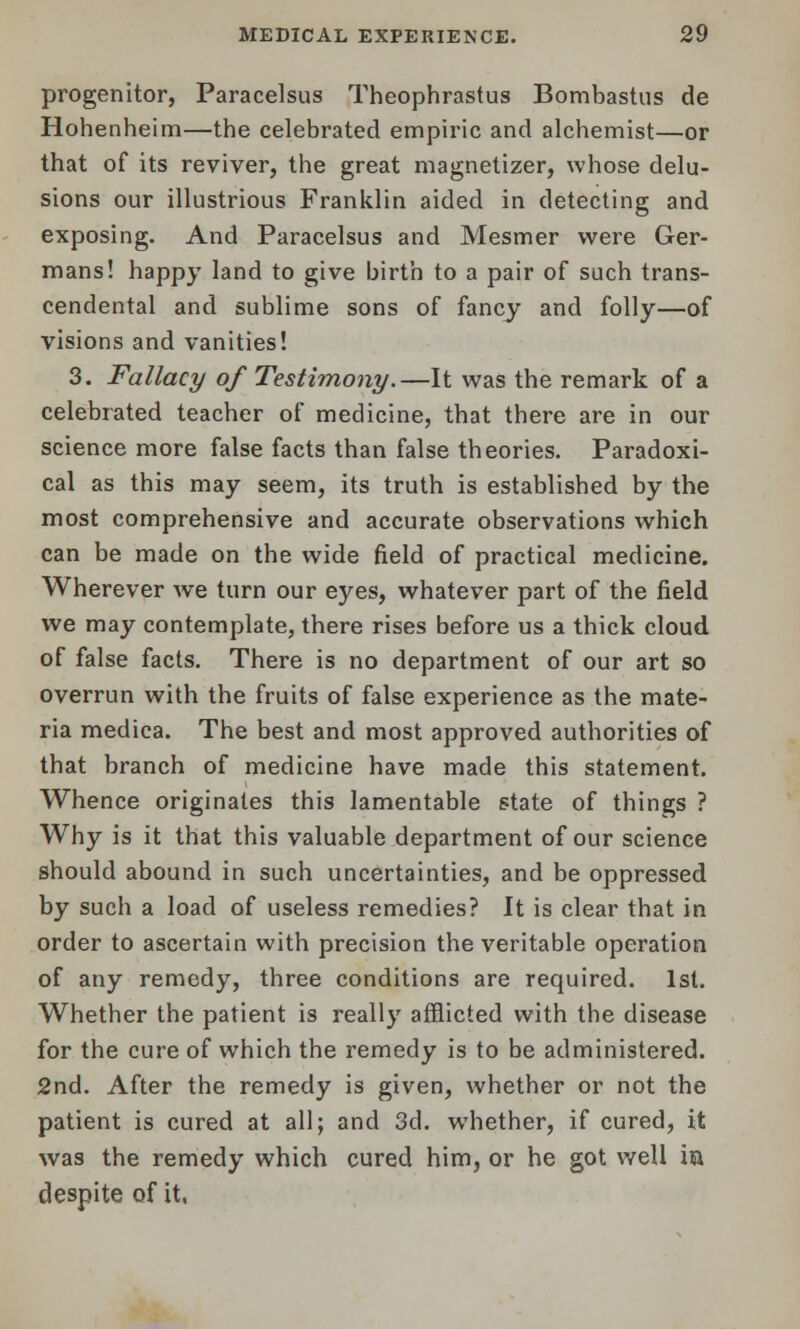 progenitor, Paracelsus Theophrastus Bombastus de Hohenheim—the celebrated empiric and alchemist—or that of its reviver, the great magnetizer, whose delu- sions our illustrious Franklin aided in detecting and exposing. And Paracelsus and Mesmer were Ger- mans! happy land to give birth to a pair of such trans- cendental and sublime sons of fancy and folly—of visions and vanities! 3. Fallacy of Testimony.—It was the remark of a celebrated teacher of medicine, that there are in our science more false facts than false theories. Paradoxi- cal as this may seem, its truth is established by the most comprehensive and accurate observations which can be made on the wide field of practical medicine. Wherever we turn our eyes, whatever part of the field we may contemplate, there rises before us a thick cloud of false facts. There is no department of our art so overrun with the fruits of false experience as the mate- ria medica. The best and most approved authorities of that branch of medicine have made this statement. Whence originates this lamentable state of things ? Why is it that this valuable department of our science should abound in such uncertainties, and be oppressed by such a load of useless remedies? It is clear that in order to ascertain with precision the veritable operation of any remedy, three conditions are required. 1st. Whether the patient is really afflicted with the disease for the cure of which the remedy is to be administered. 2nd. After the remedy is given, whether or not the patient is cured at all; and 3d. whether, if cured, it was the remedy which cured him, or he got well in despite of it,