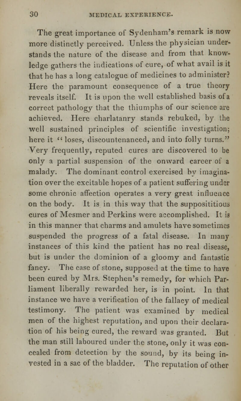 The great importance of Sydenham's remark is now more distinctly perceived. Unless the physician under- stands the nature of the disease and from that know- ledge gathers the indications of cure, of what avail is it that he has a long catalogue of medicines to administer? Here the paramount consequence of a true theory reveals itself. It is upon the well established basis of a correct pathology that the thiumphs of our science are achieved. Here charlatanry stands rebuked, by the well sustained principles of scientific investigation; here it loses, discountenanced, and into folly turns. Very frequently, reputed cures are discovered to be only a partial suspension of the onward career of a malady. The dominant control exercised by imagina- tion over the excitable hopes of a patient suffering under some chronic affection operates a very great influence on the body. It is in this way that the supposititious cures of Mesmer and Perkins were accomplished. It is in this manner that charms and amulets have sometimes suspended the progress of a fatal disease. In many instances of this kind the patient has no real disease, but is under the dominion of a gloomy and fantastic fancy. The case of stone, supposed at the time to have been cured by Mrs. Stephen's remedy, for which Par- liament liberally rewarded her, is in point. In that instance we have a verification of the fallacy of medical testimony. The patient was examined by medical men of the highest reputation, and upon their declara- tion of his being cured, the reward was granted. But the man still laboured under the stone, only it was con- cealed from detection by the sound, by its being in- vested in a sac of the bladder. The reputation of other