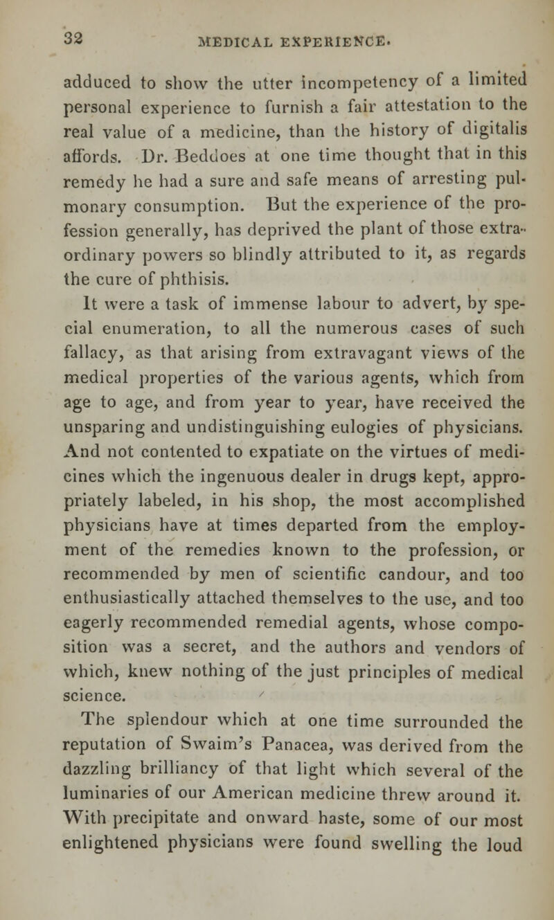 adduced to show the utter incompetency of a limited personal experience to furnish a fair attestation to the real value of a medicine, than the history of digitalis affords. Dr. Beddoes at one time thought that in this remedy he had a sure and safe means of arresting pul- monary consumption. But the experience of the pro- fession generally, has deprived the plant of those extra- ordinary powers so blindly attributed to it, as regards the cure of phthisis. It were a task of immense labour to advert, by spe- cial enumeration, to all the numerous cases of such fallacy, as that arising from extravagant views of the medical properties of the various agents, which from age to age, and from year to year, have received the unsparing and undistinguishing eulogies of physicians. And not contented to expatiate on the virtues of medi- cines which the ingenuous dealer in drugs kept, appro- priately labeled, in his shop, the most accomplished physicians have at times departed from the employ- ment of the remedies known to the profession, or recommended by men of scientific candour, and too enthusiastically attached themselves to the use, and too eagerly recommended remedial agents, whose compo- sition was a secret, and the authors and vendors of which, knew nothing of the just principles of medical science. / The splendour which at one time surrounded the reputation of Swaim's Panacea, was derived from the dazzling brilliancy of that light which several of the luminaries of our American medicine threw around it. With precipitate and onward haste, some of our most enlightened physicians were found swelling the loud