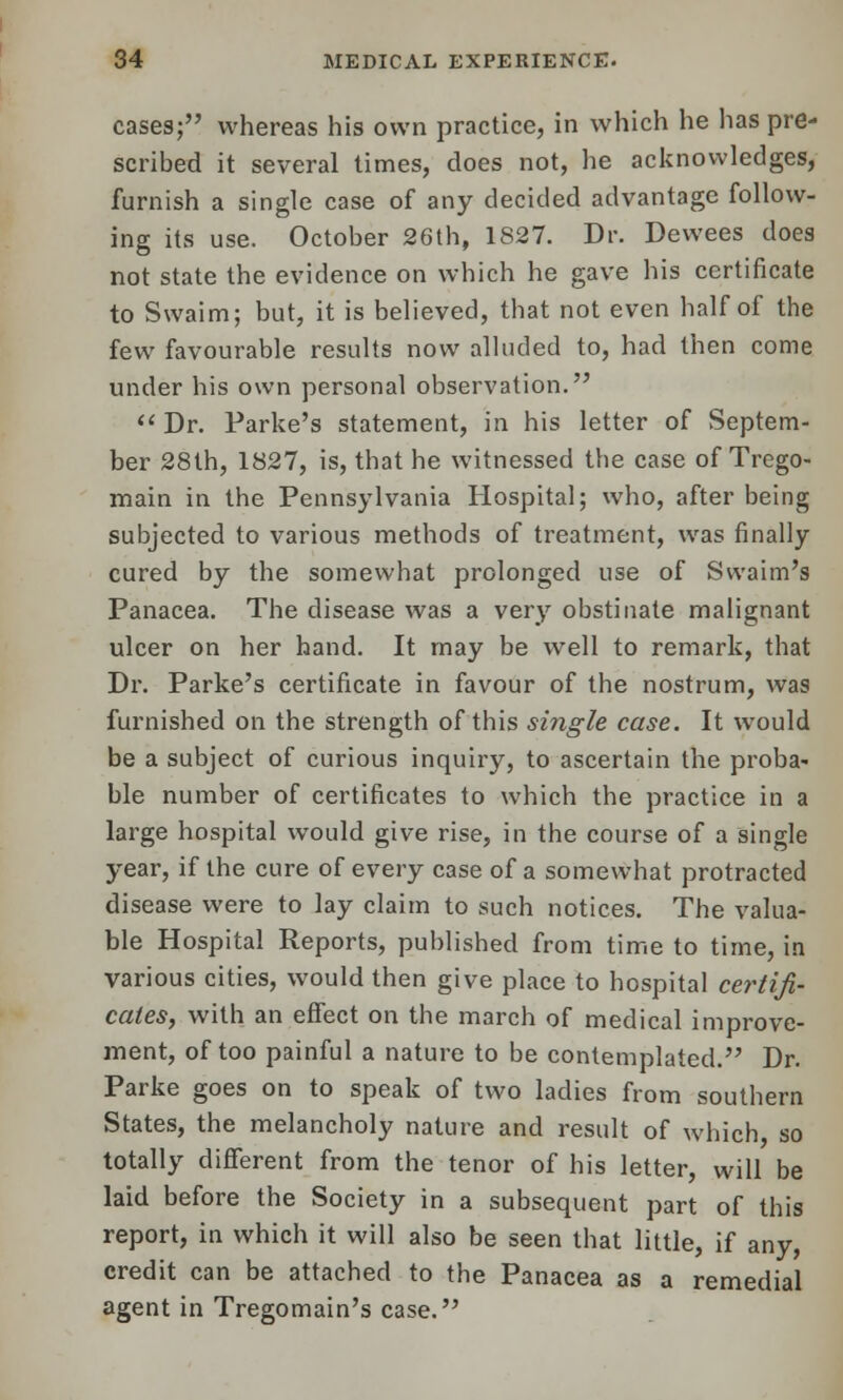 cases; whereas his own practice, in which he has pre- scribed it several times, does not, he acknowledges, furnish a single case of any decided advantage follow- ing its use. October 26th, 1827. Dr. Dewees does not state the evidence on which he gave his certificate to Swaim; but, it is believed, that not even half of the few favourable results now alluded to, had then come under his own personal observation.  Dr. Parke's statement, in his letter of Septem- ber 28th, 1827, is, that he witnessed the case of Trego- main in the Pennsylvania Hospital; who, after being subjected to various methods of treatment, was finally cured by the somewhat prolonged use of Svvaim's Panacea. The disease was a very obstinate malignant ulcer on her hand. It may be well to remark, that Dr. Parke's certificate in favour of the nostrum, was furnished on the strength of this single case. It would be a subject of curious inquiry, to ascertain the proba- ble number of certificates to which the practice in a large hospital would give rise, in the course of a single year, if the cure of every case of a somewhat protracted disease were to lay claim to such notices. The valua- ble Hospital Reports, published from time to time, in various cities, would then give place to hospital certifi- cates, with an effect on the march of medical improve- ment, of too painful a nature to be contemplated. Dr. Parke goes on to speak of two ladies from southern States, the melancholy nature and result of which so totally different from the tenor of his letter, will be laid before the Society in a subsequent part of this report, in which it will also be seen that little, if any, credit can be attached to the Panacea as a remedial agent in Tregomain's case.