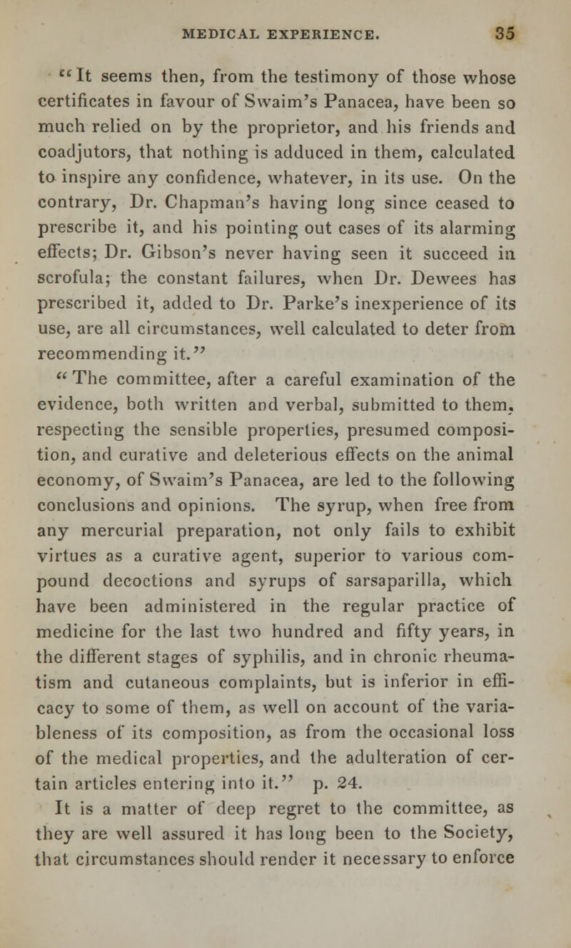  It seems then, from the testimony of those whose certificates in favour of Swaim's Panacea, have been so much relied on by the proprietor, and his friends and coadjutors, that nothing is adduced in them, calculated to inspire any confidence, whatever, in its use. On the contrary, Dr. Chapman's having long since ceased to prescribe it, and his pointing out cases of its alarming effects; Dr. Gibson's never having seen it succeed in scrofula; the constant failures, when Dr. Dewees has prescribed it, added to Dr. Parke's inexperience of its use, are all circumstances, well calculated to deter from recommending it. The committee, after a careful examination of the evidence, both written and verbal, submitted to them, respecting the sensible properties, presumed composi- tion, and curative and deleterious effects on the animal economy, of Swaim's Panacea, are led to the following conclusions and opinions. The syrup, when free from any mercurial preparation, not only fails to exhibit virtues as a curative agent, superior to various com- pound decoctions and syrups of sarsaparilla, which have been administered in the regular practice of medicine for the last two hundred and fifty years, in the different stages of syphilis, and in chronic rheuma- tism and cutaneous complaints, but is inferior in effi- cacy to some of them, as well on account of the varia- bleness of its composition, as from the occasional loss of the medical properties, and the adulteration of cer- tain articles entering into it. p. 24. It is a matter of deep regret to the committee, as they are well assured it has long been to the Society, that circumstances should render it necessary to enforce