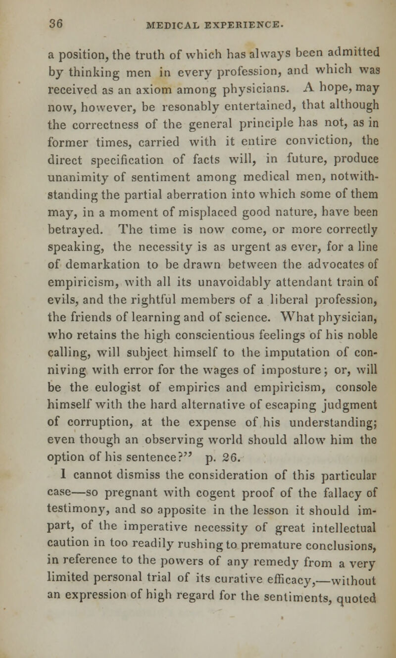 a position, the truth of which has always been admitted by thinking men in every profession, and which was received as an axiom among physicians. A hope, may now, however, be resonably entertained, that although the correctness of the general principle has not, as in former times, carried with it entire conviction, the direct specification of facts will, in future, produce unanimity of sentiment among medical men, notwith- standing the partial aberration into which some of them may, in a moment of misplaced good nature, have been betrayed. The time is now come, or more correctly speaking, the necessity is as urgent as ever, for a line of demarkation to be drawn between the advocates of empiricism, with all its unavoidably attendant train of evils, and the rightful members of a liberal profession, the friends of learning and of science. What physician, who retains the high conscientious feelings of his noble calling, will subject himself to the imputation of con- niving with error for the wages of imposture; or, will be the eulogist of empirics and empiricism, console himself with the hard alternative of escaping judgment of corruption, at the expense of his understanding; even though an observing world should allow him the option of his sentence? p. 26. 1 cannot dismiss the consideration of this particular case—so pregnant with cogent proof of the fallacy of testimony, and so apposite in the lesson it should im- part, of the imperative necessity of great intellectual caution in too readily rushing to premature conclusions, in reference to the powers of any remedy from a very limited personal trial of its curative efficacy,—without an expression of high regard for the sentiments, quoted