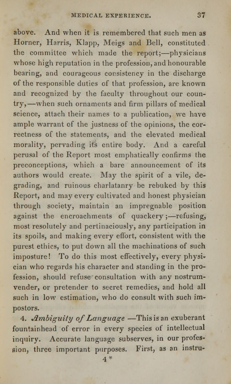 above. And when it is remembered that such men as Horner, Harris, Klapp, Meigs and Bell, constituted the committee which made the report;—physicians whose high reputation in the profession, and honourable bearing, and courageous consistency in the discharge of the responsible duties of that profession, are known and recognized by the faculty throughout our coun- try,—when such ornaments and firm pillars of medical science, attach their names to a publication, we have ample warrant of the justness of the opinions, the cor- rectness of the statements, and the elevated medical morality, pervading its entire body. And a careful perusal of the Report most emphatically confirms the preconceptions, which a bare announcement of its authors would create. May the spirit of a vile, de- grading, and ruinous charlatanry be rebuked by this Report, and may every cultivated and honest physician through society, maintain an impregnable position against the encroachments of quackery;—refusing, most resolutely and pertinaciously, any participation in its spoils, and making every effort, consistent with the purest ethics, to put down all the machinations of such imposture! To do this most effectively, every physi- cian who regards his character and standing in the pro- fession, should refuse'consultation with any nostrum- vender, or pretender to secret remedies, and hold all such in low estimation, who do consult with such im- postors. 4. Jlmbiguity of Language —This is an exuberant fountainhead of error in every species of intellectual inquiry. Accurate language subserves, in our profes- sion, three important purposes. First, as an instru- 4*