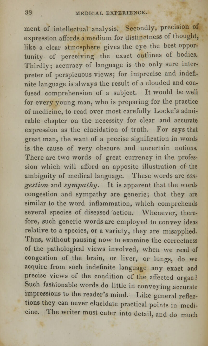 ment of intellectual analysis. Secondly, precision of expression affords a medium for distinctness of thought, like a clear atmosphere gives the eye the best oppor- tunity of perceiving the exact outlines of bodies. Thirdly; accuracy of language is the only sure inter- preter of perspicuous views; for imprecise and indefi- nite language is always the result of a clouded and con- fused comprehension of a subject. It would be well for every young man, who is preparing for the practice of medicine, to read over most carefully Locke's admi- rable chapter on the necessity for clear and accurate expression as the elucidation of truth. For says that great man, the want of a precise signification in words is the cause of very obscure and uncertain notions. There are two words of great currency in the profes- sion which will afford an apposite illustration of the ambiguity of medical language. These words are con- gestion and sympathy. It is apparent that the words congestion and sympathy are generic; that they are similar to the word inflammation, which comprehends several species of diseased action. Whenever, there- fore, such generic words are employed to convey ideas relative to a species, or a variety, they are misapplied. Thus, without pausing now to examine the correctness of the pathological views involved, when we read of congestion of the brain, or liver, or lungs, do we acquire from such indefinite language any exact and precise views of the condition of the affected organ ? Such fashionable words do little in conveying accurate impressions to the reader's mind. Like general reflec- tions they can never elucidate practical points in medi- cine. The writer must enter into detail, and do much