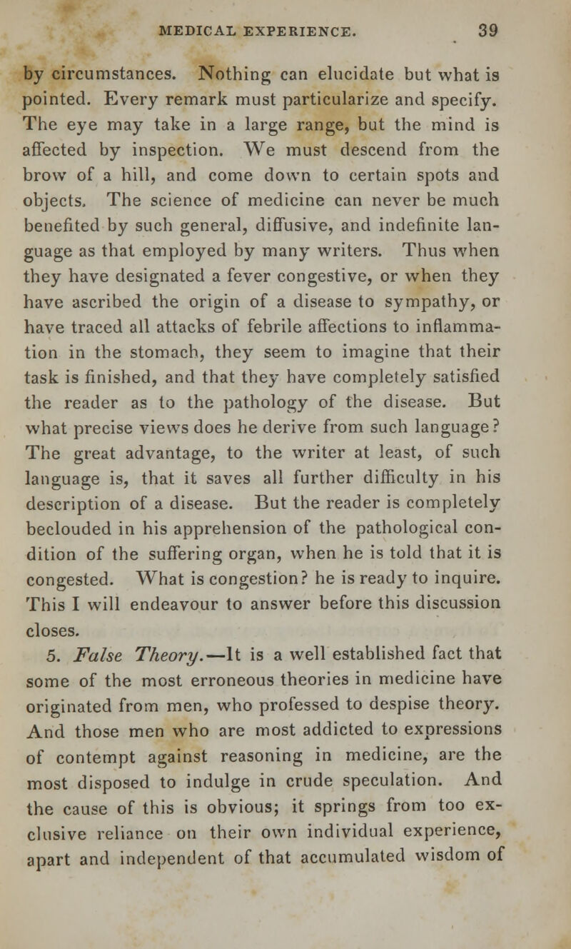 by circumstances. Nothing can elucidate but what is pointed. Every remark must particularize and specify. The eye may take in a large range, but the mind is affected by inspection. We must descend from the brow of a hill, and come down to certain spots and objects. The science of medicine can never be much benefited by such general, diffusive, and indefinite lan- guage as that employed by many writers. Thus when they have designated a fever congestive, or when they have ascribed the origin of a disease to sympathy, or have traced all attacks of febrile affections to inflamma- tion in the stomach, they seem to imagine that their task is finished, and that they have completely satisfied the reader as to the pathology of the disease. But what precise views does he derive from such language? The great advantage, to the writer at least, of such language is, that it saves all further difficulty in his description of a disease. But the reader is completely beclouded in his apprehension of the pathological con- dition of the suffering organ, when he is told that it is congested. What is congestion? he is ready to inquire. This I will endeavour to answer before this discussion closes. 5. False Theory.—It is a well established fact that some of the most erroneous theories in medicine have originated from men, who professed to despise theory. And those men who are most addicted to expressions of contempt against reasoning in medicine, are the most disposed to indulge in crude speculation. And the cause of this is obvious; it springs from too ex- clusive reliance on their own individual experience, apart and independent of that accumulated wisdom of