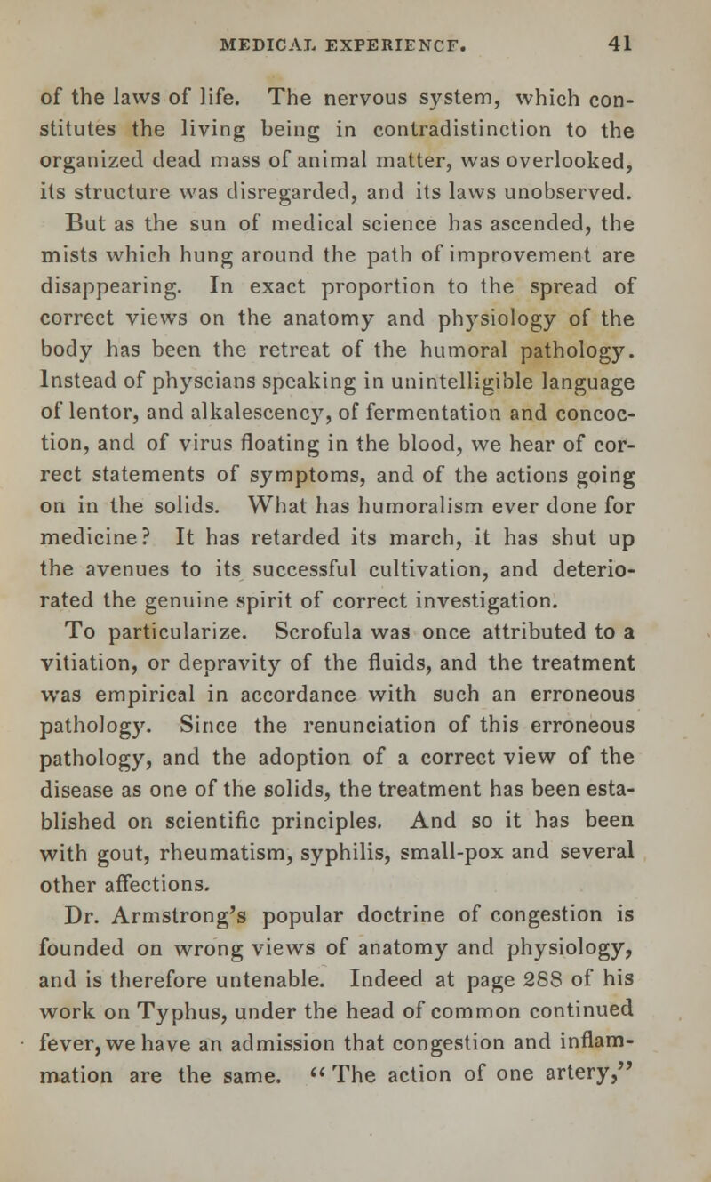 of the laws of life. The nervous system, which con- stitutes the living being in contradistinction to the organized dead mass of animal matter, was overlooked, its structure was disregarded, and its laws unobserved. But as the sun of medical science has ascended, the mists which hung around the path of improvement are disappearing. In exact proportion to the spread of correct views on the anatomy and physiology of the body has been the retreat of the humoral pathology. Instead of physcians speaking in unintelligible language of lentor, and alkalescency, of fermentation and concoc- tion, and of virus floating in the blood, we hear of cor- rect statements of symptoms, and of the actions going on in the solids. What has humoralism ever done for medicine? It has retarded its march, it has shut up the avenues to its successful cultivation, and deterio- rated the genuine spirit of correct investigation. To particularize. Scrofula was once attributed to a vitiation, or depravity of the fluids, and the treatment was empirical in accordance with such an erroneous pathology. Since the renunciation of this erroneous pathology, and the adoption of a correct view of the disease as one of the solids, the treatment has been esta- blished on scientific principles. And so it has been with gout, rheumatism, syphilis, small-pox and several other affections. Dr. Armstrong's popular doctrine of congestion is founded on wrong views of anatomy and physiology, and is therefore untenable. Indeed at page 288 of his work on T)'phus, under the head of common continued fever, we have an admission that congestion and inflam- mation are the same.  The action of one artery,