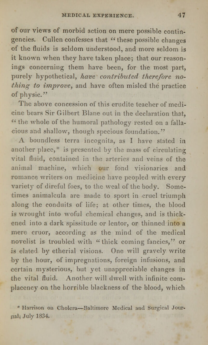 of our views of morbid action on mere possible contin- gencies. Cullen confesses that  these possible changes of the fluids is seldom understood, and more seldom is it known when they have taken place; that our reason- ings concerning them have been, for the most part, purely hypothetical, have contributed therefore no- thing to improve, and have often misled the practice of physic. The above concession of this erudite teacher of medi- cine bears Sir Gilbert Blane out in the declaration that,  the whole of the humoral pathology rested on a falla- cious and shallow, though specious foundation. A boundless terra incognita, as I have stated in another place,* is presented by the mass of circulating vital fluid, contained in the arteries and veins of the animal machine, which our fond visionaries and romance writers on medicine have peopled with every variety of direful foes, to the weal of the body. Some- times animalcula are made to sport in cruel triumph along the conduits of life; at other times, the blood is wrought into woful chemical changes, and is thick- ened into a dark spissitude or lentor, or thinned into a mere cruor, according as the mind of the medical novelist is troubled with thick coming fancies, or is elated by etherial visions. One will gravely write by the hour, of impregnations, foreign infusions, and certain mysterious, but yet unappreciable changes in the vital fluid. Another will dwell with infinite com- placency on the horrible blackness of the blood, which * Harrison on Cholera—Baltimore Medical and Surgical Jour- nal; July 1834.