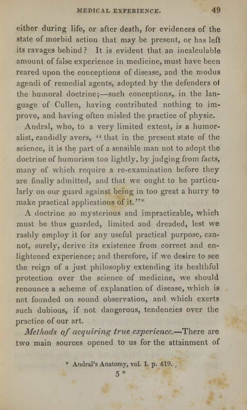 either during life, or after death, for evidences of the state of morbid action that may be present, or has left its ravages behind ? It is evident that an incalculable amount of false experience in medicine, must have been reared upon the conceptions of disease, and the modus agendi of remedial agents, adopted by the defenders of the humoral doctrine;—such conceptions, in the lan- guage of Cullen, having contributed nothing to im- prove, and having often misled the practice of physic. Andral, who, to a very limited extent, is a humor- alist, candidly avers,  that in the present state of the science, it is the part of a sensible man not to adopt the doctrine of humorism too lightly, by judging from facts, many of which require a re-examination before they are finally admitted, and that we ought to be particu- larly on our guard against being in too great a hurry to make practical applications of it.* A doctrine so mysterious and impracticable, which must be thus guarded, limited and dreaded, lest we rashly employ it for any useful practical purpose, can- not, surely, derive its existence from correct and en- lightened experience; and therefore, if we desire to see the reign of a just philosophy extending its healthful protection over the science of medicine, we should renounce a scheme of explanation of disease, which is not founded on sound observation, and which exerts such dubious, if not dangerous, tendencies over the practice of our art. Methods of acquiring true experience.—There are two main sources opened to us for the attainment of * AndraPs Anatomy, vol. I. p. 419. 5*