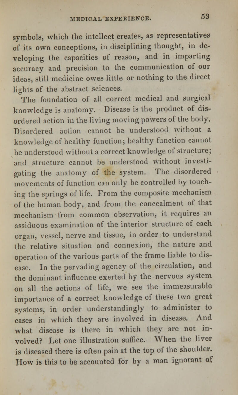 symbols, which the intellect creates, as representatives of its own conceptions, in disciplining thought, in de- veloping the capacities of reason, and in imparting accuracy and precision to the communication of our ideas, still medicine owes little or nothing to the direct lights of the abstract sciences. The foundation of all correct medical and surgical knowledge is anatomy. Disease is the product of dis- ordered action in the living moving powers of the body. Disordered action cannot be understood without a knowledge of healthy function; healthy function cannot be understood without a correct knowledge of structure; and structure cannot be understood without investi- gating the anatomy of the system. The disordered movements of function can only be controlled by touch- ing the springs of life. From the composite mechanism of the human body, and from the concealment of that mechanism from common observation, it requires an assiduous examination of the interior structure of each organ, vessel, nerve and tissue, in order to understand the relative situation and connexion, the nature and operation of the various parts of the frame liable to dis- ease. In the pervading agency of the circulation, and the dominant influence exerted by the nervous system on all the actions of life, we see the immeasurable importance of a correct knowledge of these two great systems, in order understanding^' to administer to cases in which they are involved in disease. And what disease is there in which they are not in- volved? Let one illustration suffice. When the liver is diseased there is often pain at the top of the shoulder. How is this to be accounted for by a man ignorant of