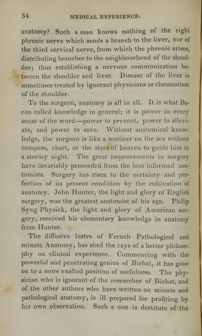 anatomy? Such a man knows nothing of the right phrenic nerve which sends a branch to the liver, nor of the third cervical nerve, from which the phrenic arises, distributing branches to the neighbourhood of the shoul- der; thus establishing a nervous communication be- tween the shoulder and liver. Disease of the liver is sometimes treated by ignorant physicians as rheumatism of the shoulder. To the surgeon, anatomy is all in all. It is what Ba- con called knowledge in general; it is power in every sense of the word—power to prevent, power to allevi- ate, and power to save. Without anatomical know- ledge, the surgeon is like a mariner on the sea without compass, chart, or the stars of heaven to guide him in a stormy night. The great improvements in surgery have invariably proceeded from the best informed ana- tomists. Surgery has risen to the certainty and per- fection of its present condition by the cultivation of anatomy. John Hunter, the light and glory of English surgery, was the greatest anatomist of his age. Philip Syng Physick, the light and glory of American sur- gery, received his elementary knowledge in anatomy from Hunter. The diffusive lustre of French Pathological and minute Anatomy, has shed the rays of a better philoso- phy on clinical experience. Commencing with the powerful and penetrating genius of Bichat, it has gone on to a more exalted position of usefulness. The phy- sician who is ignorant of the researches of Bichat, and of the other authors who have written on minute and pathological anatomy, is ill prepared for profiting by his own observation. Such a one is destitute of the