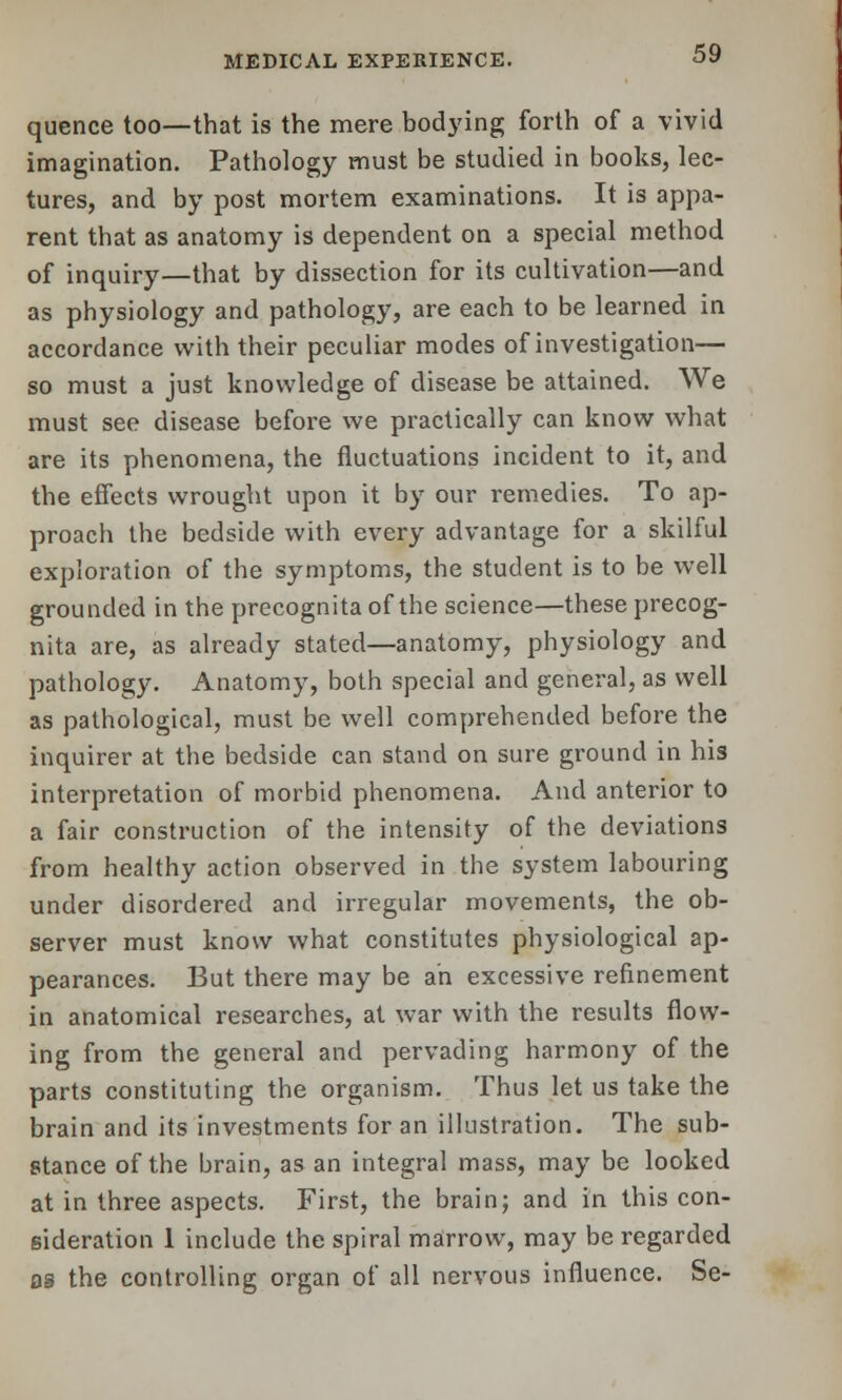 quence too—that is the mere bodying forth of a vivid imagination. Pathology must be studied in books, lec- tures, and by post mortem examinations. It is appa- rent that as anatomy is dependent on a special method of inquiry—that by dissection for its cultivation—and as physiology and pathology, are each to be learned in accordance with their peculiar modes of investigation— so must a just knowledge of disease be attained. We must see disease before we practically can know what are its phenomena, the fluctuations incident to it, and the effects wrought upon it by our remedies. To ap- proach the bedside with every advantage for a skilful exploration of the symptoms, the student is to be well grounded in the precognitaof the science—these precog- nita are, as already stated—anatomy, physiology and pathology. Anatomy, both special and general, as well as pathological, must be well comprehended before the inquirer at the bedside can stand on sure ground in his interpretation of morbid phenomena. And anterior to a fair construction of the intensity of the deviations from healthy action observed in the system labouring under disordered and irregular movements, the ob- server must know what constitutes physiological ap- pearances. But there may be an excessive refinement in anatomical researches, at war with the results flow- ing from the general and pervading harmony of the parts constituting the organism. Thus let us take the brain and its investments for an illustration. The sub- stance of the brain, as an integral mass, may be looked at in three aspects. First, the brain; and in this con- sideration 1 include the spiral marrow, may be regarded og the controlling organ of all nervous influence. Se-