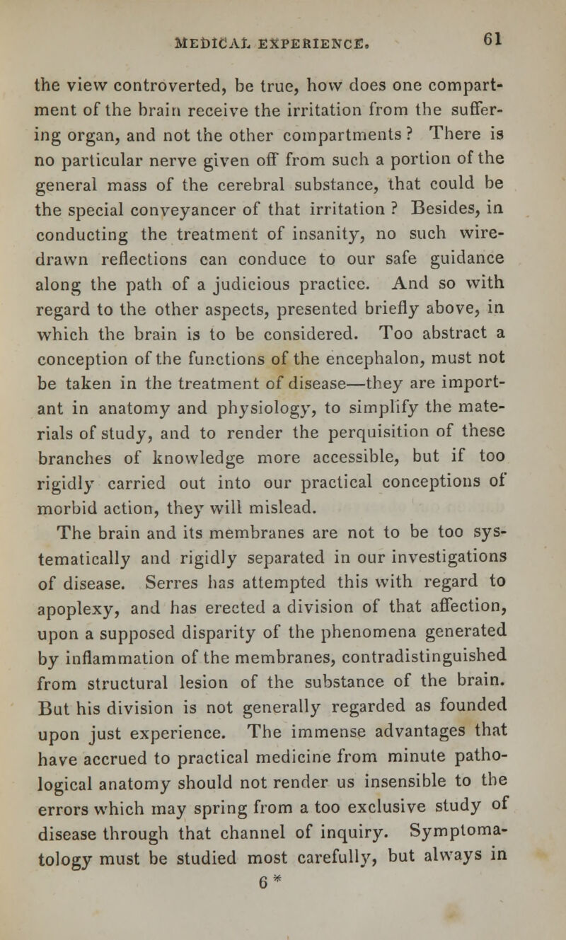 the view controverted, be true, how does one compart- ment of the brain receive the irritation from the suffer- ing organ, and not the other compartments ? There is no particular nerve given off from such a portion of the general mass of the cerebral substance, that could be the special conveyancer of that irritation ? Besides, in conducting the treatment of insanity, no such wire- drawn reflections can conduce to our safe guidance along the path of a judicious practice. And so with regard to the other aspects, presented briefly above, in which the brain is to be considered. Too abstract a conception of the functions of the encephalon, must not be taken in the treatment of disease—they are import- ant in anatomy and physiology, to simplify the mate- rials of study, and to render the perquisition of these branches of knowledge more accessible, but if too rigidly carried out into our practical conceptions of morbid action, they will mislead. The brain and its membranes are not to be too sys- tematically and rigidly separated in our investigations of disease. Serres has attempted this with regard to apoplexy, and has erected a division of that affection, upon a supposed disparity of the phenomena generated by inflammation of the membranes, contradistinguished from structural lesion of the substance of the brain. But his division is not generally regarded as founded upon just experience. The immense advantages that have accrued to practical medicine from minute patho- logical anatomy should not render us insensible to the errors which may spring from a too exclusive study of disease through that channel of inquiry. Symptoma- tology must be studied most carefully, but always in