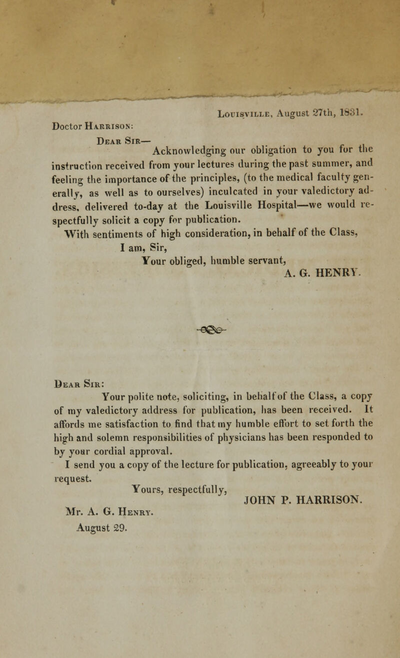 Louisville, August 27th, 1831. Doctor Harrison: Dear Sir— Acknowledging our obligation to you for the instruction received from your lectures during the past summer, and feeling the importance of the principles, (to the medical faculty gen- erally, as well as to ourselves) inculcated in your valedictory ad- dress, delivered to-day at the Louisville Hospital—we would re- spectfully solicit a copy for publication. With sentiments of high consideration, in behalf of the Class, I am, Sir, Your obliged, humble servant, A. G. HENRY. Dear Sir: Your polite note, soliciting, in behalf of the Class, a copy of my valedictory address for publication, has been received. It affords me satisfaction to find that my humble effort to set forth the high and solemn responsibilities of physicians has been responded to by your cordial approval. I send you a copy of the lecture for publication, agreeably to your request. Yours, respectfully, JOHN P. HARRISON. Mr. A. G. Henry. August 29.