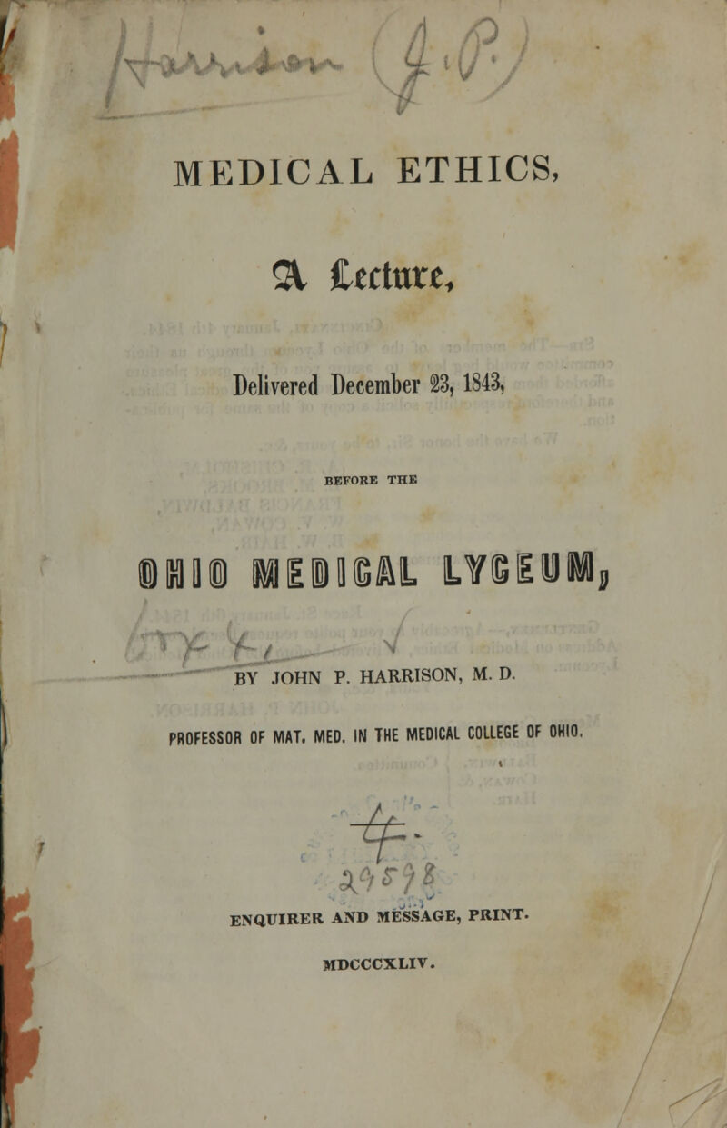 y\ r- MEDICAL ETHICS, 31 Cectare, Delivered December 23,1843, BEFORE THE iKIQ® MEDICAL L¥Sii BY JOHN P. HARRISON, M. D. PROFESSOR OF MAT. MED. IN THE MEDICAL COLLEGE OF OHIO, ENQUIRER AND MESSAGE, PRINT. MDCCCXLIV.