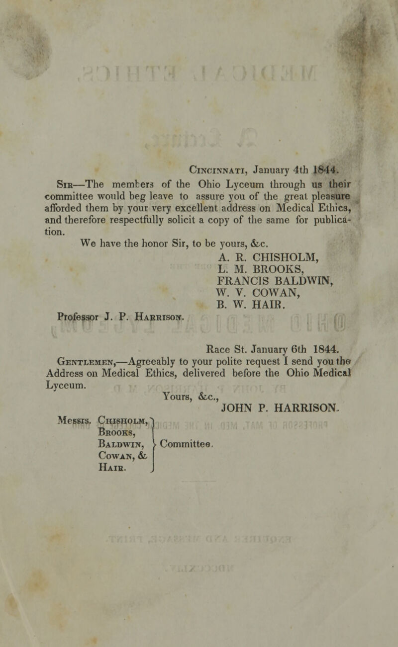 Cincinnati, January 4th 1844. Sir—The members of the Ohio Lyceum through us their committee would beg leave to assure you of the great pleasure afforded them by your very excellent address on Medical Ethics, and therefore respectfully solicit a copy of the same for publica- tion. We have the honor Sir, to be yours, &.c. A. R. CHISHOLM, L. M. BROOKS, FRANCIS BALDWIN, W. V. COWAN, B. W. HAIR. Professor J. P. Harrison. Race St. January 6th 1844. Gentlemen,—Agreeably to your polite request I send you the Address on Medical Ethics, delivered before the Ohio Medical Lyceum. Yours, &.c, JOHN P. HARRISON. Messrs. Chisholm, Brooks, Baldwin, \ Committee. Cowan, &, Hair.