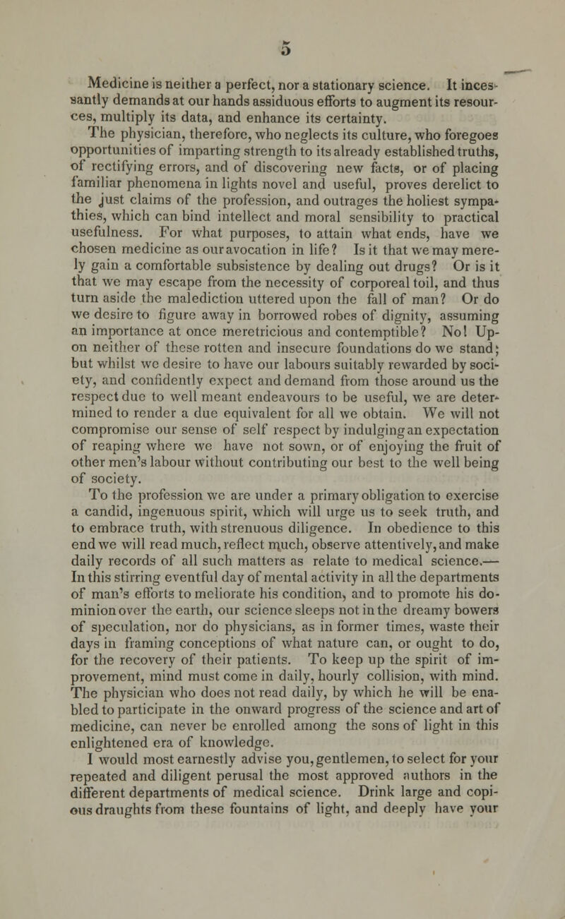 Medicine is neither a perfect, nor a stationary science. It inces- santly demands at our hands assiduous efforts to augment its resour- ces, multiply its data, and enhance its certainty. The physician, therefore, who neglects its culture, who foregoes opportunities of imparting strength to its already established truths, of rectifying errors, and of discovering new facts, or of placing familiar phenomena in lights novel and useful, proves derelict to the just claims of the profession, and outrages the holiest sympa- thies, which can bind intellect and moral sensibility to practical usefulness. For what purposes, to attain what ends, have we chosen medicine as our avocation in life? Is it that we may mere- ly gain a comfortable subsistence by dealing out drugs? Or is it that we may escape from the necessity of corporeal toil, and thus turn aside the malediction uttered upon the fall of man? Or do we desire to figure away in borrowed robes of dignity, assuming an importance at once meretricious and contemptible? No I Up- on neither of these rotten and insecure foundations do we stand; but whilst we desire to have our labours suitably rewarded by soci- ety, and confidently expect and demand from those around us the respect due to well meant endeavours to be useful, we are deter- mined to render a due equivalent for all we obtain. We will not compromise our sense of self respect by indulging an expectation of reaping where we have not sown, or of enjoying the fruit of other men's labour without contributing our best to the well being of society. To the profession we are under a primary obligation to exercise a candid, ingenuous spirit, which will urge us to seek truth, and to embrace truth, with strenuous diligence. In obedience to this end we will read much, reflect much, observe attentively, and make daily records of all such matters as relate to medical science.— In this stirring eventful day of mental activity in all the departments of man's efforts to meliorate his condition, and to promote his do- minion over the earth, our science sleeps not in the dreamy bowers of speculation, nor do physicians, as in former times, waste their days in framing conceptions of what nature can, or ought to do, for the recovery of their patients. To keep up the spirit of im- provement, mind must come in daily, hourly collision, with mind. The physician who does not read daily, by which he will be ena- bled to participate in the onward progress of the science and art of medicine, can never be enrolled among the sons of light in this enlightened era of knowledge. I would most earnestly advise you, gentlemen, to select for your repeated and diligent perusal the most approved authors in the different departments of medical science. Drink large and copi- ous draughts from these fountains of light, and deeply have your