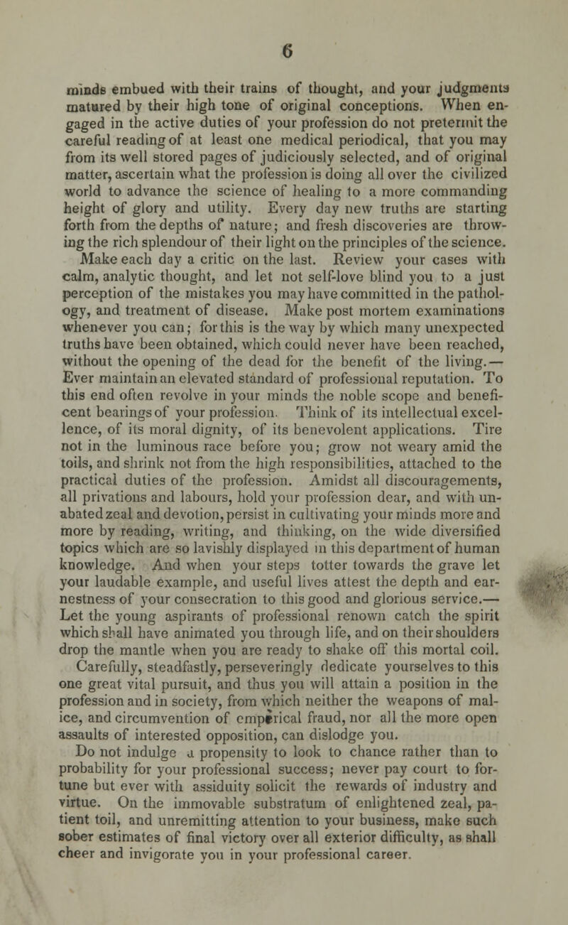 minds embued with their trains of thought, and your judgments matured by their high tone of original conceptions. When en- gaged in the active duties of your profession do not pretermit the careful reading of at least one medical periodical, that you may from its well stored pages of judiciously selected, and of original matter, ascertain what the profession is doing all over the civilized world to advance the science of healing to a more commanding height of glory and utility. Every day new truths are starting forth from the depths of nature; and fresh discoveries are throw- ing the rich splendour of their light on the principles of the science. Make each day a critic on the last. Review your cases with calm, analytic thought, and let not self-love blind you to a just perception of the mistakes you may have committed in the pathol- ogy, and treatment of disease. Make post mortem examinations whenever you can; for this is the way by which many unexpected truths have been obtained, which could never have been reached, without the opening of the dead for the benefit of the living.— Ever maintain an elevated standard of professional reputation. To this end often revolve in your minds the noble scope and benefi- cent bearings of your profession. Think of its intellectual excel- lence, of its moral dignity, of its benevolent applications. Tire not in the luminous race before you; grow not weary amid the toils, and shrink not from the high responsibilities, attached to the practical duties of the profession. Amidst all discouragements, all privations and labours, hold your profession dear, and with un- abated zeal and devotion, persist in cultivating your minds more and more by reading, writing, and thinking, on the wide diversified topics which are so lavishly displayed in this department of human knowledge. And when your steps totter towards the grave let your laudable example, and useful lives attest the depth and ear- nestness of your consecration to this good and glorious service.— Let the young aspirants of professional renown catch the spirit which shall have animated you through life, and on their shoulders drop the mantle when you are ready to shake off this mortal coil. Carefully, steadfastly, perseveringly dedicate yourselves to this one great vital pursuit, and thus you will attain a position in the profession and in society, from which neither the weapons of mal- ice, and circumvention of empirical fraud, nor all the more open assaults of interested opposition, can dislodge you. Do not indulge a propensity to look to chance rather than to probability for your professional success; never pay court to for- tune but ever with assiduity solicit the rewards of industry and virtue. On the immovable substratum of enlightened zeal, pa- tient toil, and unremitting attention to your business, make 6uch sober estimates of final victory over all exterior difficulty, as shall cheer and invigorate you in your professional career.