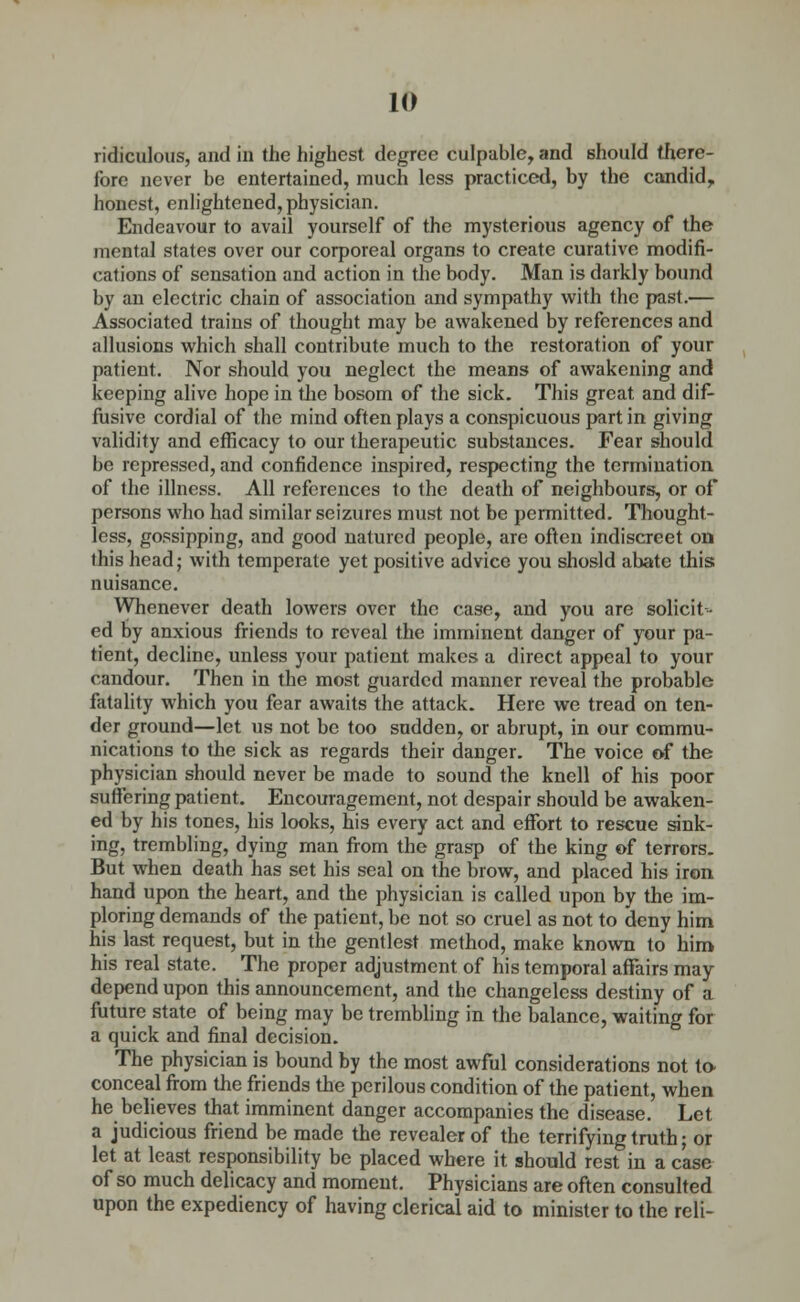 ridiculous, and in the highest degree culpable, and should there- fore never be entertained, much less practiced, by the candid,, honest, enlightened, physician. Endeavour to avail yourself of the mysterious agency of the mental states over our corporeal organs to create curative modifi- cations of sensation and action in the body. Man is darkly bound by an electric chain of association and sympathy with the past.— Associated trains of thought may be awakened by references and allusions which shall contribute much to the restoration of your patient. Nor should you neglect the means of awakening and keeping alive hope in the bosom of the sick. This great and dif- fusive cordial of the mind often plays a conspicuous part in giving validity and efficacy to our therapeutic substances. Fear should be repressed, and confidence inspired, respecting the termination of the illness. All references to the death of neighbours, or of persons who had similar seizures must not be permitted. Thought- less, gossipping, and good naturcd people, are often indiscreet on this head; with temperate yet positive advice you shosld abate this nuisance. Whenever death lowers over the case, and you are solicit- ed by anxious friends to reveal the imminent danger of your pa- tient, decline, unless your patient makes a direct appeal to your candour. Then in the most guarded manner reveal the probable fatality which you fear awaits the attack. Here we tread on ten- der ground—let us not be too sudden, or abrupt, in our commu- nications to the sick as regards their danger. The voice of the physician should never be made to sound the knell of his poor suffering patient. Encouragement, not despair should be awaken- ed by his tones, his looks, his every act and effort to rescue sink- ing, trembling, dying man from the grasp of the king of terrors. But when death has set his seal on the brow, and placed his iron hand upon the heart, and the physician is called upon by the im- ploring demands of the patient, be not so cruel as not to deny him his last request, but in the gentlest method, make known to him his real state. The proper adjustment of his temporal affairs may depend upon this announcement, and the changeless destiny of a future state of being may be trembling in the balance, waiting for a quick and final decision. The physician is bound by the most awful considerations not to- conceal from the friends the perilous condition of the patient, when he believes that imminent danger accompanies the disease. Let a judicious friend be made the revealer of the terrifying truth; or let at least responsibility be placed where it should rest in a case of so much delicacy and moment. Physicians are often consulted upon the expediency of having clerical aid to minister to the reli-