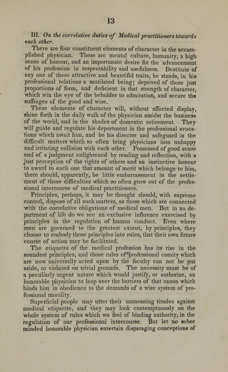 III. On the correlative duties of Medical practitioners towards each other. There are four constituent elements of character in the accom- plished physician. These are mental culture, humanity, a high sense of honour, and an importunate desire for the advancement of his profession in respectability and usefulness. Destitute of any one of these attractive and beautiful traits, he stands, in his professional relations a mutilated being; deprived of those just proportions of form, and deficient in that strength of character, which win the eye of the beholder to admiration, and secure the suffrages of the good and wise. These elements of character will, without affected display, shine forth in the daily walk of the physician amidst the business of the world, and in the shades of domestic retirement. They will guide and regulate his deportment in the professional avoca- tions which await him, and be his director and safeguard in the difficult matters which so often bring physicians into unhappy and irritating collision with each other. Possessed of good sense and of a judgment enlightened by reading and reflection, with a just perception of the rights of others and an instinctive honour to award to each one that amount of merit which belongs to him, there should, apparently, be little embarrassment in the settle- ment of those difficulties which so often grow out of the profes- sional intercourse of medical practitioners. Principles, perhaps, it may be thought should, with supreme control, dispose of all such matters, as those which are connected with the correlative obligations of medical men. But in no de- partment of life do we see an exclusive influence exercised by principles in the regulation of human conduct. Even where men are governed to Ihe greatest extent, by principles, they choose to embody those principles into rules, that their own future course of action may be facilitated. The etiquette of the medical profession has its rise in the soundest principles, and those rules of professional comity which are now universally acted upon by the faculty can not be put aside, or violated on trivial grounds. The necessity must be of a peculiarly urgent nature which would justify, or authorize, an honorable physician to leap over the barriers of that canon which binds him in obedience to the demands of a wise system of pro- fessional morality. Superficial people may utter their unmeaning tirades against medical etiquette, and they may look contemptuously on the whole system of rules which we feel of binding authority, in the regulation of our professional intercourse. But let no sober minded honorable physician entertain disparaging conceptions of