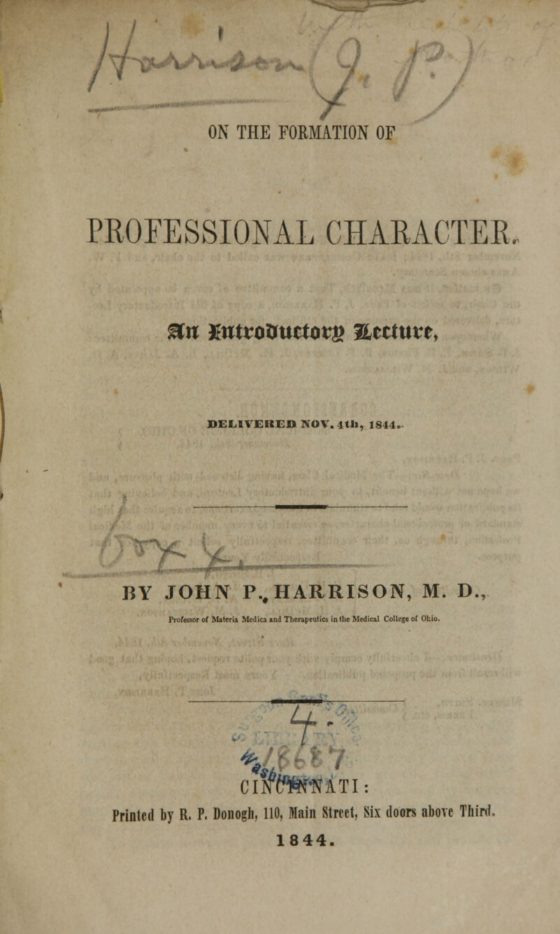 y ON THE FORMATION OF PROFESSIONAL CHARACTER. ®n mtvoimctov& ?Ltituvt> DELIVERED NOV. 4til, 1844. ,\r,rv*m*m*'. BY JOHN P., HARRISON, M. D., Professor of Materia Mcdica and Therapeutics in the Medical College of Ohio. —— t+7 #»/ K £ Clffcr^NATI Printed by R. P. Donogh, 110, Main Street, Six doors above Third. 1844.