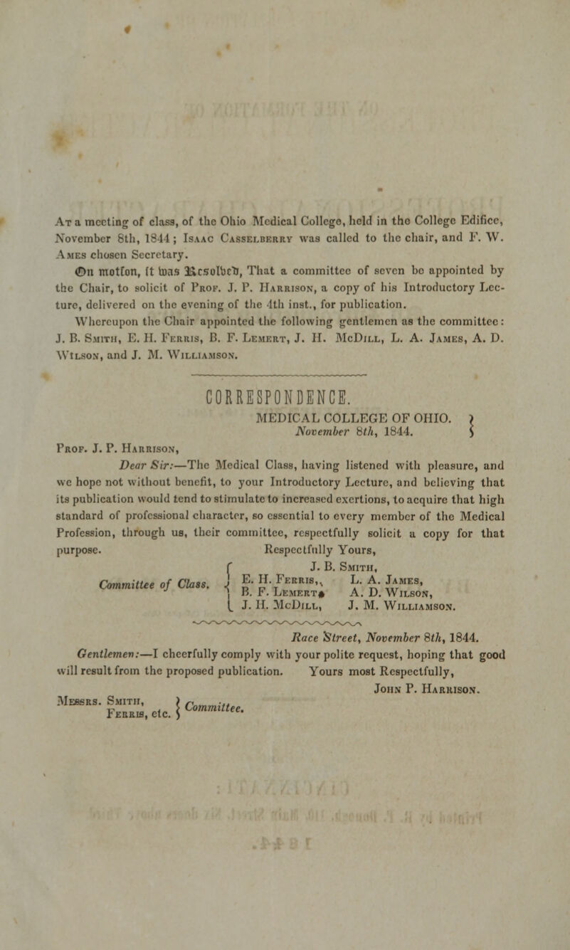 At a meeting of class, of the Ohio Medical College, held in the College Edifice, November 6th, 1844 ; Isaac Casselberrv was called to the chair, and F. W. Ames chosen Secretary. (Dn motion, (t tons UcsoroclJ, That a committee of seven be appointed by the Chair, to solicit of Prof. J. P. Harrison, a copy of his Introductory Lec- ture, delivered on the evening of the 1th inst., for publication. Whereupon the Chair appointed the following gentlemen as the committee: J. B. Smith, E. II. Ferris, B, F. Lemert, J. II. McDill, L. A. James, A. D. WtLso.M, and J. M. Williamson. CORRESPONDENCE. MEDICAL COLLEGE OF OHIO. ) November 8th, 1844. S Frof. J. P. Harrison, Dear Sir:—The Medical Class, having listened with pleasure, and we hope not without benefit, to your Introductory Lecture, and believing that its publication would tend to stimulate to increased exertions, to acquire that high standard of professional character, so essential to every member of the Medical Profession, through us, their committee, respectfully solicit a copy for that purpose. Respectfully Yours, f J. B. Smith, Committee of Class. J E.H.Ferris,.. L.A.James, ■* j B. F. Lemert* A.D.Wilson, ^ J. II. McDill, J. M. Williamson. Race Street, November 8th, 1844. Gentlemen:—I cheerfully comply with your polite request, hoping that good will result from the proposed publication. Yours most Respectfully, John P. Harrison. Messrs. Smith, FE*™,etc.\Committee'