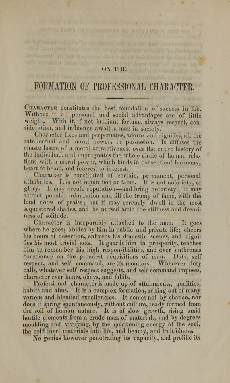 ON THE FORMATION OF PROFESSIONAL CHARACTER. Character constitutes the best foundation of success in life. Without it all personal and social advantages are of little weight. With it, if not brilliant fortune, always respect, con- sideration, and influence await a man in society. Character fixes and perpetuates, adorns and dignifies, all the intellectual and moral powers in possession. It diffuses the chaste lustre of a moral attractiveness over the entire history of the individual, and impregnates the whole circle of human rela- tions with a moral power, which binds in consentient harmony, heart to heart, and interest to interest. Character is constituted of certain, permanent, personal attributes. It is not reputation or fame. It is not notoriety, or glory. It may create reputation—and bring notoriety ; it may attract popular admiration and fill the trump of fame, with the loud notes of praise; but it may serenely dwell in the most sequestered shades, and be nursed amid the stillness and dreari- ness of solitude. Character is inseparably attached to the man. It goes where he goes; abides by him in public and private life; cheers his hours of desertion, enlivens his domestic scenes, and digni- fies his most trivial acts. It guards him in prosperity, teaches him to remember his high responsibilities, and ever enthrones conscience on the proudest acquisitions of man. Duty, self respect, and self command, arc its monitors. Wherever duty calls, whatever self respect suggests, and self command imposes, character ever hears, obeys, and fulfils. Professional character is made up of attainments, qualities, habits and aims. It is a complex formation, arising out of many various and blended excellencies. It comes not by chance, nor does it spring spontaneously, without culture, ready formed from the soil of human nature. It is of slow growth, rising amid hostile elements from a crude mass of materials, and by degrees moulding and vivifying, by the quickening energy of the soul, the cold inert materials into life, and beauty, and fruitfulness. No genius however penetrating its capacity, and prolific its