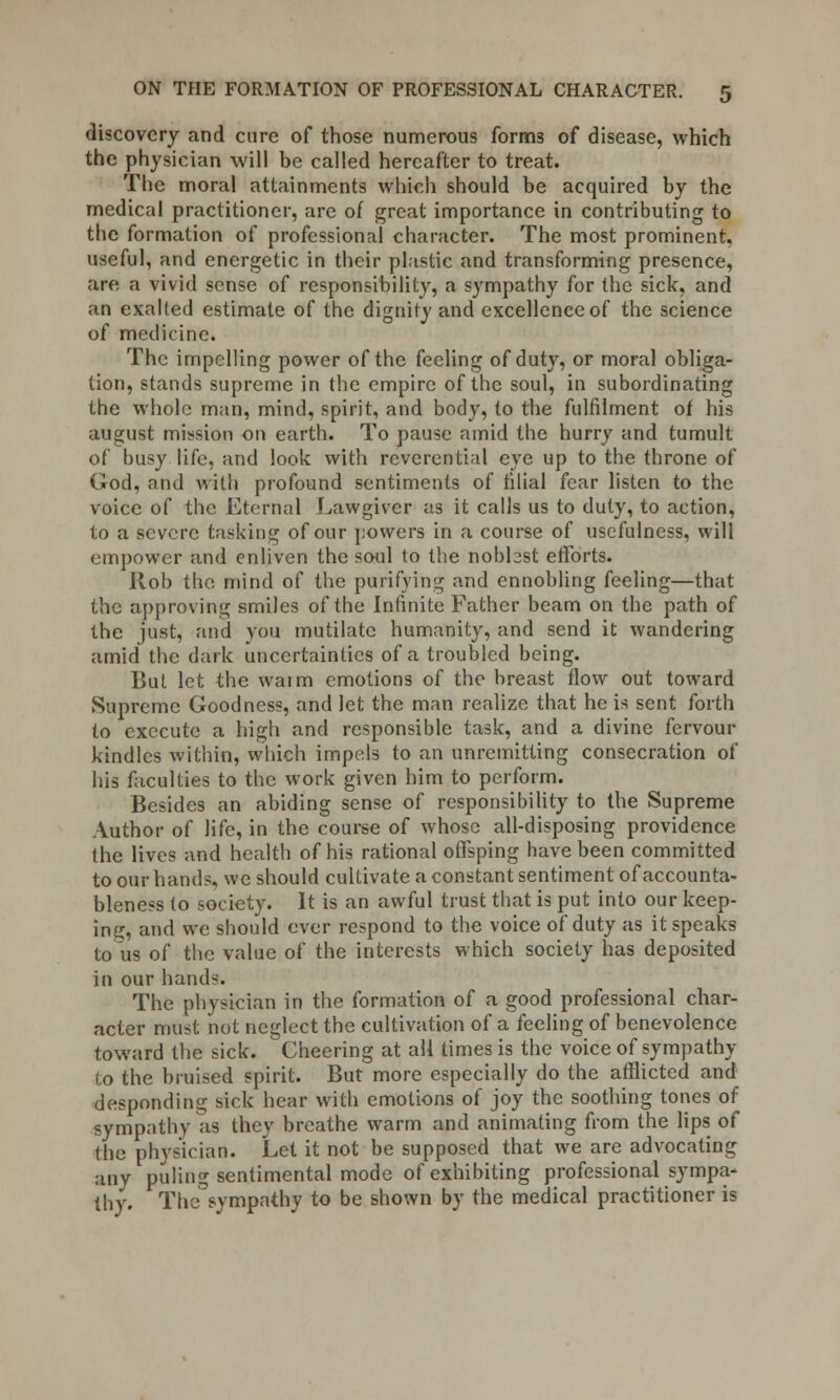 discovery and cure of those numerous forms of disease, which the physician will be called hereafter to treat. The moral attainments which should be acquired by the medical practitioner, are of great importance in contributing to the formation of professional character. The most prominent, useful, and energetic in their plastic and transforming presence, are a vivid sense of responsibility, a sympathy for the sick, and an exalted estimate of the dignity and excellence of the science of medicine. The impelling power of the feeling of duty, or moral obliga- tion, stands supreme in the empire of the soul, in subordinating the whole man, mind, spirit, and body, to the fulfilment of his august mission on earth. To pause amid the hurry and tumult of busy life, and look with reverential eye up to the throne of God, and with profound sentiments of filial fear listen to the voice of the Eternal Lawgiver as it calls us to duty, to action, to a severe tasking of our powers in a course of usefulness, will empower and enliven the soul to the nobbst efforts. Rob the mind of the purifying and ennobling feeling—that the approving smiles of the Infinite Father beam on the path of the just, and you mutilate humanity, and send it wandering amid the dark uncertainties of a troubled being. But let the waim emotions of the breast flow out toward Supreme Goodness, and let the man realize that he is sent forth to execute a high and responsible task, and a divine fervour kindles within, which impels to an unremitting consecration of his faculties to the work given him to perform. Besides an abiding sense of responsibility to the Supreme Author of life, in the course of whose all-disposing providence the lives and health of his rational offsping have been committed to our hands, we should cultivate a constant sentiment of accounta- bleness to society. It is an awful trust that is put into our keep- ing, and we should ever respond to the voice of duty as it speaks to us of the value of the interests which society has deposited in our hands. The physician in the formation of a good professional char- acter must not neglect the cultivation of a feeling of benevolence toward the sick. Cheering at all times is the voice of sympathy to the bruised spirit. But more especially do the afflicted and desponding sick hear with emotions of joy the soothing tones of sympathy as they breathe warm and animating from the lips of the physician. Let it not be supposed that we are advocating any puling sentimental mode of exhibiting professional sympa- thy. The sympathy to be shown by the medical practitioner is