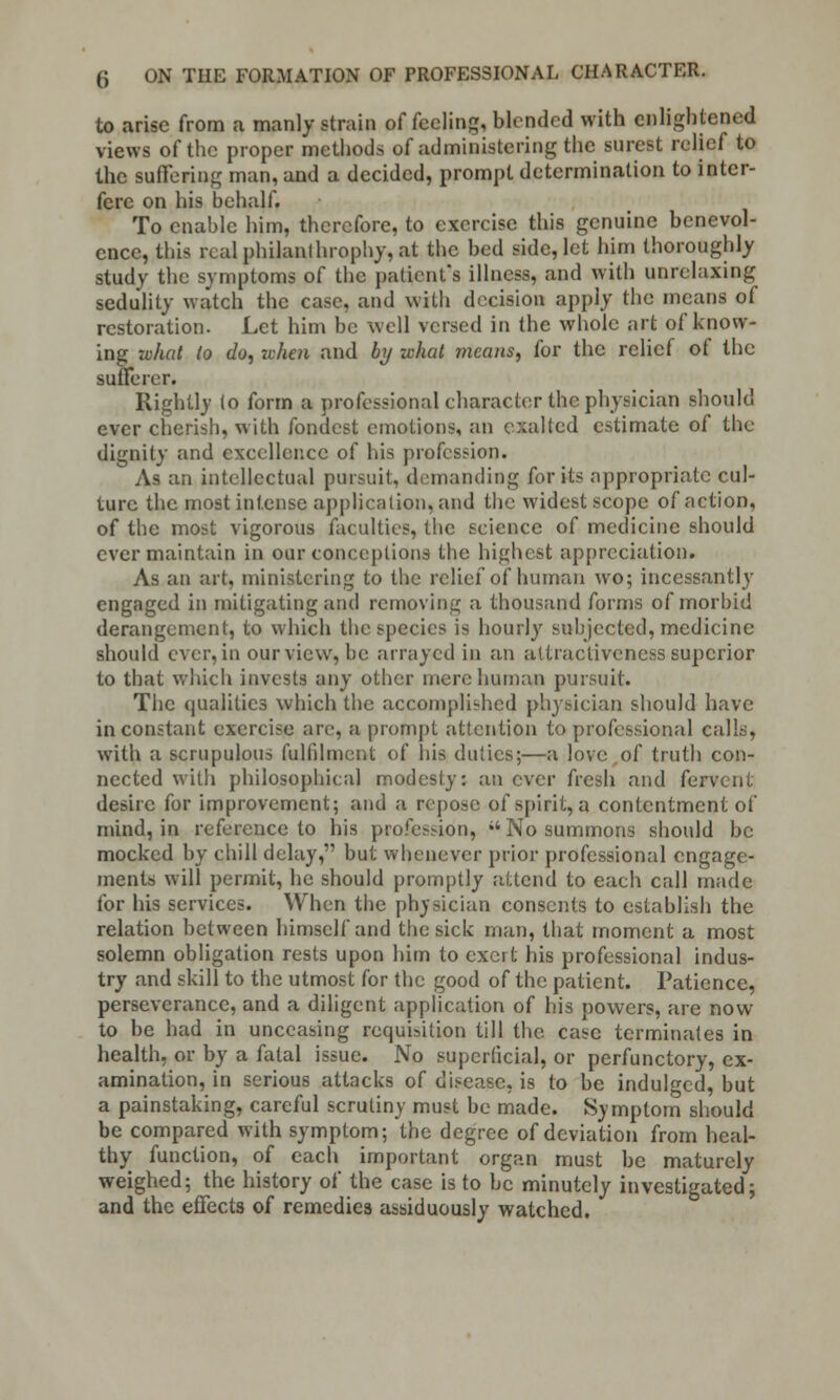 to arise from a manly strain of feeling, blended with enlightened views of the proper methods of administering the surest relief to the suffering man, and a decided, prompt determination to inter- fere on his behalf. To enable him, therefore, to exercise this genuine benevol- ence, this rcalphilanlhrophy,at the bed side, let him thoroughly study the symptoms of the patient's illness, and with unrelaxing sedulity watch the case, and with decision apply the means of restoration. Let him be well versed in the whole art of know- ing what to do, when and by -what means, for the relief of the sufferer. Rightly (o form a professional character the physician should ever cherish, with fondest emotions, an exalted estimate of the dignity and excellence of his profession. As an intellectual pursuit, demanding for its appropriate cul- ture the most intense application,and the widest scope of action, of the most vigorous faculties, the science of medicine should ever maintain in our conceptions the highest appreciation. As an art, ministering to the relief of human wo; incessantly engaged in mitigating and removing a thousand forms of morbid derangement, to which the6pecies is hourly subjected, medicine should ever, in our view, be arrayed in an attractiveness superior to that which invests any other mere human pursuit. The qualities which the accompli-hcd physician should have inconstant exercise are, a prompt attention to professional calls, with a scrupulous fulfilment of his duties;—a love of truth con- nected with philosophical modesty: an ever fresh and fervent desire for improvement; and a repose of spirit, a contentment of mind, in reference to his profession, No summons should be mocked by chill delay, but whenever prior professional engage- ments will permit, he should promptly attend to each call made for his services. When the physician consents to establish the relation between himself and the sick man, that moment a most solemn obligation rests upon him to exeit his professional indus- try and skill to the utmost for the good of the patient. Patience, perseverance, and a diligent application of his cowers, are now to be had in unceasing requisition till the. case terminates in health, or by a fatal issue. No superficial, or perfunctory, ex- amination, in serious attacks of disease, is to be indulged, but a painstaking, careful scrutiny must be made. Symptom should be compared with symptom; the degree of deviation from heal- thy function, of each important organ must be maturely weighed; the history of the case is to be minutely investigated; and the effects of remedies assiduously watched.