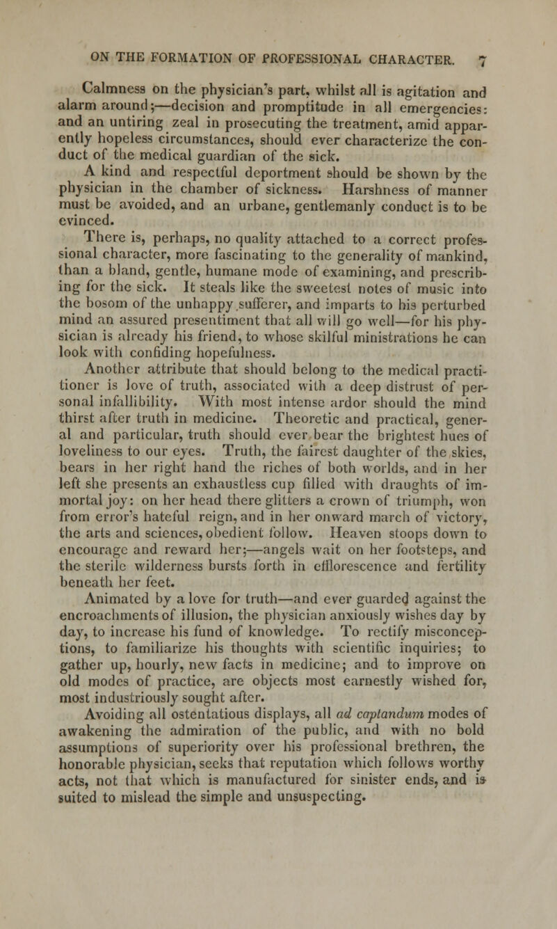Calmness on the physician's part, whilst all is agitation and alarm around;—decision and promptitude in all emergencies: and an untiring zeal in prosecuting the treatment, amid appar- ently hopeless circumstances, should ever characterize the con- duct of the medical guardian of the sick. A kind and respectful deportment should be shown by the physician in the chamber of sickness. Harshness of manner must be avoided, and an urbane, gentlemanly conduct is to be evinced. There is, perhaps, no quality attached to a correct profes- sional character, more fascinating to the generality of mankind, than a bland, gentle, humane mode of examining, and prescrib- ing for the sick. It steals like the sweetest notes of music into the bosom of the unhappy sufferer, and imparts to his perturbed mind an assured presentiment that all will go well—for his phy- sician is already his friend, to whose skilful ministrations he can look with confiding hopefulness. Another attribute that should belong to the medical practi- tioner is love of truth, associated with a deep distrust of per- sonal infallibility. With most intense ardor should the mind thirst after truth in medicine. Theoretic and practical, gener- al and particular, truth should ever bear the brightest hues of loveliness to our eyes. Truth, the fairest daughter of the skies, bears in her right hand the riches of both worlds, and in her left she presents an exhaustless cup filled with draughts of im- mortal joy: on her head there glitters a crown of triumph, won from error's hateful reign, and in her onward march of victory, the arts and sciences, obedient follow. Heaven stoops down to encourage and reward her;—angels wait on her footsteps, and the sterile wilderness bursts forth in efflorescence and fertility beneath her feet. Animated by a love for truth—and ever guarded against the encroachments of illusion, the physician anxiously wishes day by day, to increase his fund of knowledge. To rectify misconcep- tions, to familiarize his thoughts with scientific inquiries; to gather up, hourly, new facts in medicine; and to improve on old modes of practice, are objects most earnestly wished for, most industriously sought after. Avoiding all ostentatious displays, all ad captandum modes of awakening the admiration of the public, and with no bold assumptions of superiority over his professional brethren, the honorable physician, seeks that reputation which follows worthy acts, not that which is manufactured for sinister ends, and i» suited to mislead the simple and unsuspecting.