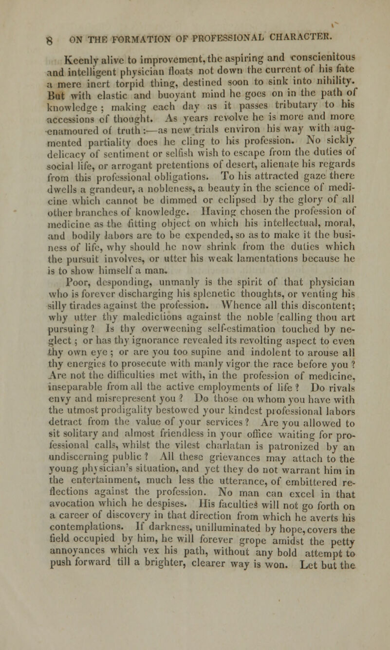 Keenly alive to improvement, the aspiring and conscienitous and intelligent physician floats not down the current of his fate a mere inert torpid thins;, destined soon to sink into nihility. But with elastic and buoyant mind he goes on in the path of knowledge ; making each day as it passes tributary to his accessions of thought. As years revolve he is more and more enamoured of truth :- as new .trials environ his way with aug- mented partiality docs he cling to his profession. No sickly delicacy of sentiment or selfish wish to escape from the duties of social life, or arrogant pretentions of desert, alienate his regards from this professional obligations. To his attracted gaze there dwells a grandeur, a nobleness, a beauty in the science of medi- cine which cannot be dimmed or eclipsed by the glory of all other branches of knowledge. Having chosen the profession of medicine as the fitting object on which his intellectual, moral, and bodily labors are to be expended, so as to make it the busi- ness of life, why should he now shrink from the duties which the pursuit involves, or utter his weak lamentations because he is to show himself a man. Poor, desponding, unmanly is the spirit of that physician who is forever discharging his splenetic thoughts, or venting his silly tirades against the profession. Whence all this discontent; why utter thy maledictions against the noble rcalling thou art pursuing? Is thy overweening self-estimation touched by ne- glect ; or has thy ignorance revealed its revolting aspect to even thy own eye ; or are you too supine and indolent to arouse all thy energies to prosecute with manly vigor the race before you ? Are not the difficulties met with, in the profession of medicine, inseparable from all the active employments of life? Do rivals envy and misrepresent you ? Do those on whom you have with the utmost prodigality bestowed your kindest professional labors detract from the value of your services ? Arc you allowed to sit solitary and almost friendless in your office waiting for pro- fessional calls, whilst the vilest charlatan is patronized by an undiscerning public ? All these grievances may attach to the young phvsician's situation, and yet they do not warrant him in the entertainment, much less the utterance, of embittered re- flections against the profession. No man can excel in that avocation which he despises. His faculties will not go forth on a career of discovery in that direction from which he averts his contemplations. If darkness, unilluminated by hope, covers the field occupied by him, he will forever grope amidst the petty annoyances which vex his path, without any bold attempt to push forward till a brighter, clearer way is won. Let but the