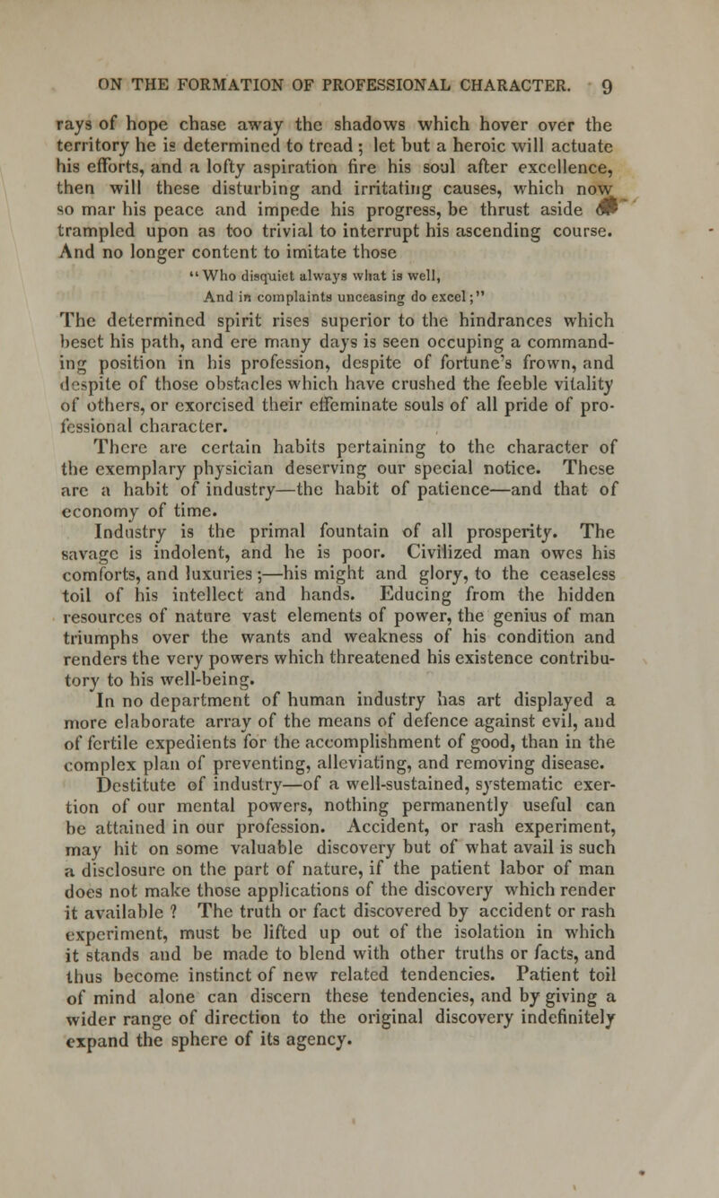 rays of hope chase away the shadows which hover over the territory he is determined to tread ; let hut a heroic will actuate his efforts, and a lofty aspiration fire his soul after excellence, then will these disturbing and irritating causes, which now so mar his peace and impede his progress, be thrust aside dP trampled upon as too trivial to interrupt his ascending course. And no longer content to imitate those Who disquiet always what is well, And in complaints unceasing do excel; The determined spirit rises superior to the hindrances which beset his path, and ere many days is seen occuping a command- ing position in his profession, despite of fortune's frown, and despite of those obstacles which have crushed the feeble vitality of others, or exorcised their effeminate souls of all pride of pro- fessional character. There are certain habits pertaining to the character of the exemplary physician deserving our special notice. These are a habit of industry—the habit of patience—and that of economy of time. Industry is the primal fountain of all prosperity. The savage is indolent, and he is poor. Civilized man owes his comforts, and luxuries ;—his might and glory, to the ceaseless toil of his intellect and hands. Educing from the hidden resources of nature vast elements of power, the genius of man triumphs over the wants and weakness of his condition and renders the very powers which threatened his existence contribu- tory to his well-being. In no department of human industry has art displayed a more elaborate array of the means of defence against evil, and of fertile expedients for the accomplishment of good, than in the complex plan of preventing, alleviating, and removing disease. Destitute of industry—of a well-sustained, systematic exer- tion of our mental powers, nothing permanently useful can be attained in our profession. Accident, or rash experiment, may hit on some valuable discovery but of what avail is such a disclosure on the part of nature, if the patient labor of man does not make those applications of the discovery which render it available ? The truth or fact discovered by accident or rash experiment, must be lifted up out of the isolation in which it stands and be made to blend with other truths or facts, and thus become instinct of new related tendencies. Patient toil of mind alone can discern these tendencies, and by giving a wider range of direction to the original discovery indefinitely expand the sphere of its agency.