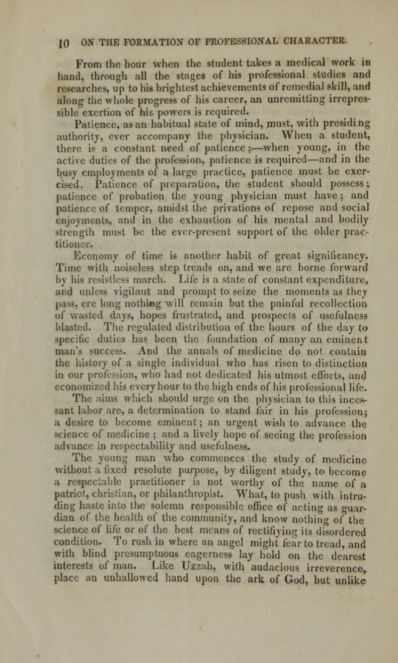 From the hour when the student takes a medical work in hand, through all the stages of his professional studies and researches, up to his brightest achievements of remedial skill, and along the whole progress of his career, an unremitting irrepres- sible exertion of his powers is required. Patience, as an habitual state of mind, must, with presiding authority, ever accompany the physician. When a student, there is a constant need of patience j—when young, in the active duties of the profession, patience is required—and in the busy employments of a large practice, patience must be exer- cised. Patience of preparation, the student should possess; patience of probation the young physician must have; and patience of temper, amidst the privations of repose and social enjoyments, and in the exhaustion of his mental and bodily strength must be the ever-present support of the older prac- titioner. Economy of time is another habit of great significancy. Time with noiseless step treads on, and we arc borne forward by his resistless march. Life is a state of constant expenditure, and unless vigilant and prompt to seize the moments as they pass, ere long nothing will remain but the painful recollection of wasted days, hopes frustrated, and prospects of usefulness blasted. The regulated distribution of the hours of the day to specific duties has been the foundation of many an eminent man's success. And the annals of medicine do not contain the history of a single individual who has risen to distinction in our profession, who had not dedicated his utmost efforts, and economized his every hour to the high ends of his professional life. The aims which should urge on the physician to this inces- sant labor arc, a determination to stand fair in his profession; a desire to become eminent; an urgent wish to advance the science of medicine ; and a lively hope of seeing the profession advance in respectability and usefulness. The young man who commences the study of medicine without a fixed resolute purpose, by diligent study, to become a respectable practitioner is not worthy of the name of a patriot, christian, or philanthropist. What, to push with intru- ding haste into the solemn responsible office of acting as guar- dian of the health of the community, and know nothing of the science of life or of the best means of reclifiying its disordered condition. To rush in where an angel might fear to tread, and with blind presumptuous eagerness lay hold on the dearest interests of man. Like Uzzah, with audacious irreverence place an unhallowed hand upon the ark of God, but unlike