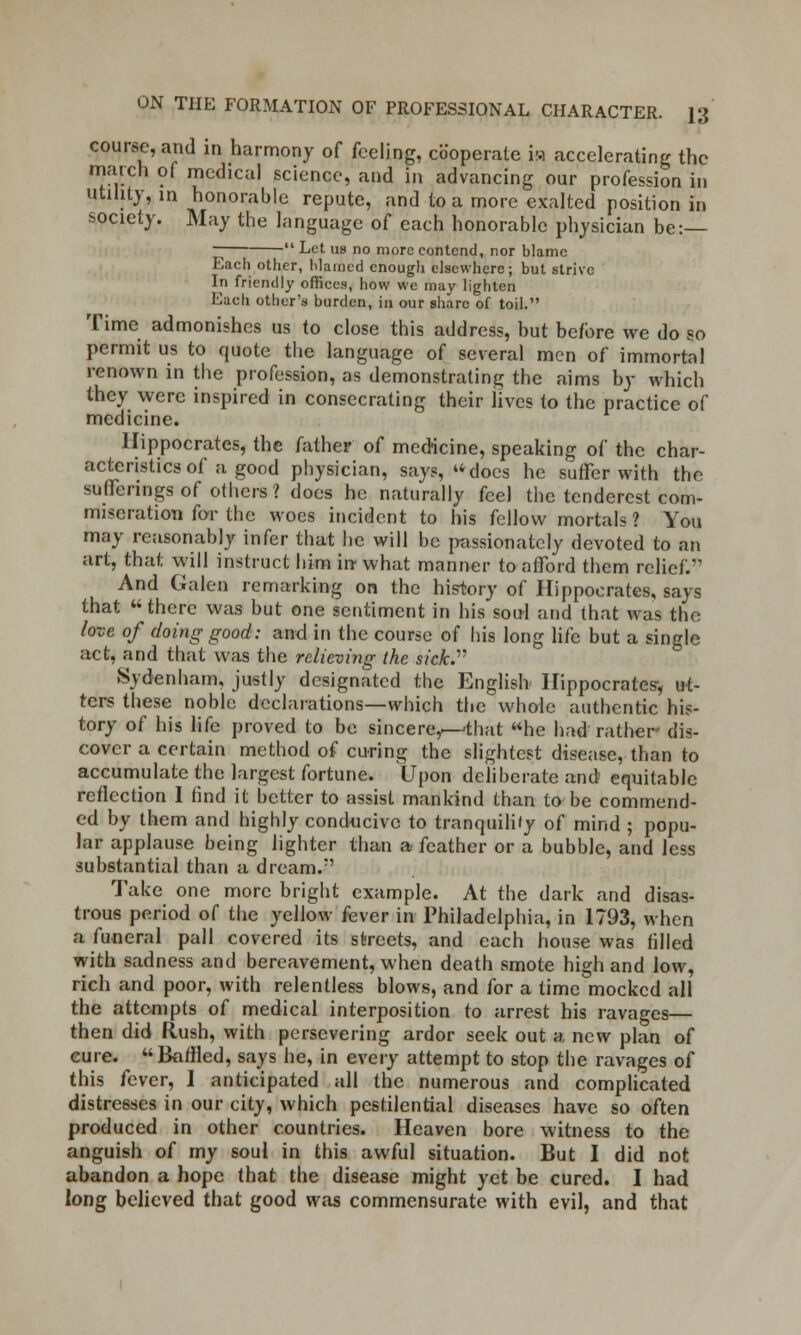 course, and in harmony of feeling, cooperate ia accelerating the match of medical science, and in advancing our profession in utility, in honorable repute, and to a more exalted position in society. May the language of each honorable physician be: ~  Let us no more contend, nor blame Each other, blamed enough elsewhere; but strive In friendly offices, how we may lighten Each other's burden, in our share of toil. Time admonishes us to close this address, but before we do so permit us to quote the language of several men of immortal renown in the profession, as demonstrating the aims by which they were inspired in consecrating their lives to the practice of medicine. Hippocrates, the father of medicine, speaking of the char- acteristics of a good physician, says, docs he suffer with the sufferings of others? does he naturally feel the tenderest com- miseration for the woes incident to his fellow mortals ? You may reasonably infer that he will be passionately devoted to an art, that will instruct him in what manner to afford them relief. And Galen remarking on the history of Hippocrates, says that there was but one sentiment in his soul and that was the love of doing good: and in the course of his long life but a single act, and that was the relieving the sick. Sydenham, justly designated the English Hippocrates-, ut- ters these noble declarations—which the whole authentic his- tory of his life proved to be sincere,—-that he had rather- dis- cover a certain method of curing the slightest disease, than to accumulate the largest fortune. Upon deliberate and equitable reflection I find it better to assist mankind than to be commend- ed by them and highly conducive to tranquility of mind ; popu- lar applause being lighter than a feather or a bubble, and less substantial than a dream. Take one more bright example. At the dark and disas- trous period of the yellow fever in Philadelphia, in 1793, when a funeral pall covered its streets, and each house was filled with sadness and bereavement, when death smote high and low, rich and poor, with relentless blows, and for a time mocked all the attempts of medical interposition to arrest his ravages— then did Rush, with persevering ardor seek out a new plan of cure. Baffled, says he, in every attempt to stop the ravages of this fever, I anticipated all the numerous and complicated distresses in our city, which pestilential diseases have so often produced in other countries. Heaven bore witness to the anguish of my soul in this awful situation. But I did not abandon a hope that the disease might yet be cured. I had long believed that good was commensurate with evil, and that