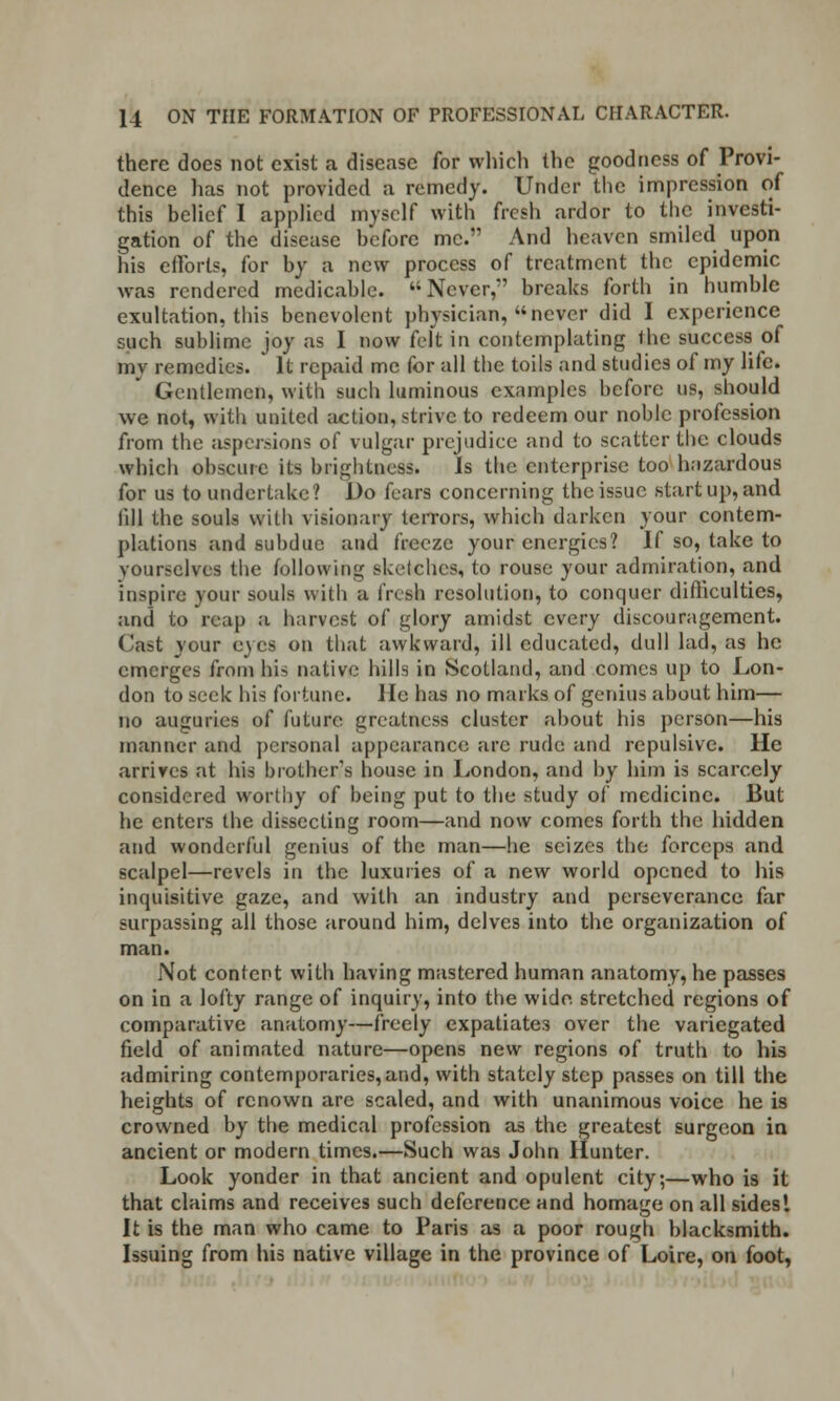 there does not exist a disease for which the goodness of Provi- dence has not provided a remedy. Under the impression of this belief I applied myself with fresh ardor to the investi- gation of the disease before me. And heaven smiled upon his efforts, for by a new process of treatment the epidemic was rendered medicable. ''Never,'' breaks forth in humble exultation, this benevolent physician, never did I experience such sublime joy as I now felt in contemplating the success of mv remedies. It repaid me for all the toils and studies of my life. Gentlemen, with such luminous examples before us, should we not, with united action, strive to redeem our noble profession from the aspersions of vulgar prejudice and to scatter the clouds which obscure its brightness. Is the enterprise too hazardous for us to undertake? Do fears concerning the issue start up, and fill the souls with visionary terrors, which darken your contem- plations and subdue and freeze your energies? If so, take to yourselves the following sketches, to rouse your admiration, and inspire your souls with a fresh resolution, to conquer difficulties, and to reap a harvest of glory amidst every discouragement. Cast your eyes on that awkward, ill educated, dull lad, as he emerges from his native hills in Scotland, and comes up to Lon- don to seek his fortune. He has no marks of genius about him— no auguries of future greatness cluster about his person—his manner and personal appearance arc rude and repulsive. He arrives at his brother's house in London, and by him is scarcely considered worthy of being put to the study of medicine. But he enters the dissecting room—and now comes forth the hidden and wonderful genius of the man—he seizes the forceps and scalpel—revels in the luxuries of a new world opened to his inquisitive gaze, and with an industry and perseverance far surpassing all those around him, delves into the organization of man. Not content with having mastered human anatomy, he passes on in a lofty range of inquiry, into the wide, stretched regions of comparative anatomy—freely expatiates over the variegated field of animated nature—opens new regions of truth to his admiring contemporaries, and, with stately step passes on till the heights of renown are scaled, and with unanimous voice he is crowned by the medical profession as the greatest surgeon in ancient or modern times.—Such was John Hunter. Look yonder in that ancient and opulent city;—who is it that claims and receives such deference and homage on all sides! It is the man who came to Paris as a poor rough blacksmith. Issuing from his native village in the province of Loire, on foot,