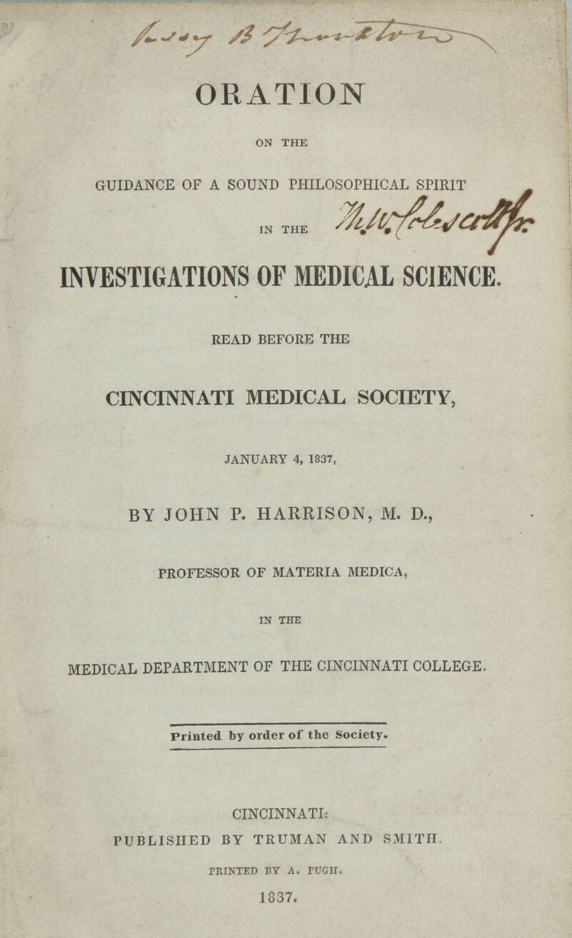 ORATION ON THE GUIDANCE OF A SOUND PHILOSOPHICAL SPIRIT INVESTIGATIONS OF MEDICAL SCIENCE. READ BEFORE THE CINCINNATI MEDICAL SOCIETY, JANUARY 4, 1837, BY JOHN P. HARRISON, M. D., PROFESSOR OF MATERIA MEDICA, IN THE MEDICAL DEPARTMENT OF THE CINCINNATI COLLEGE. Printed by order of the Society. CINCINNATI: PUBLISHED BY TRUMAN AND SMITH. PRINTED BY A. TOGII. 1837.