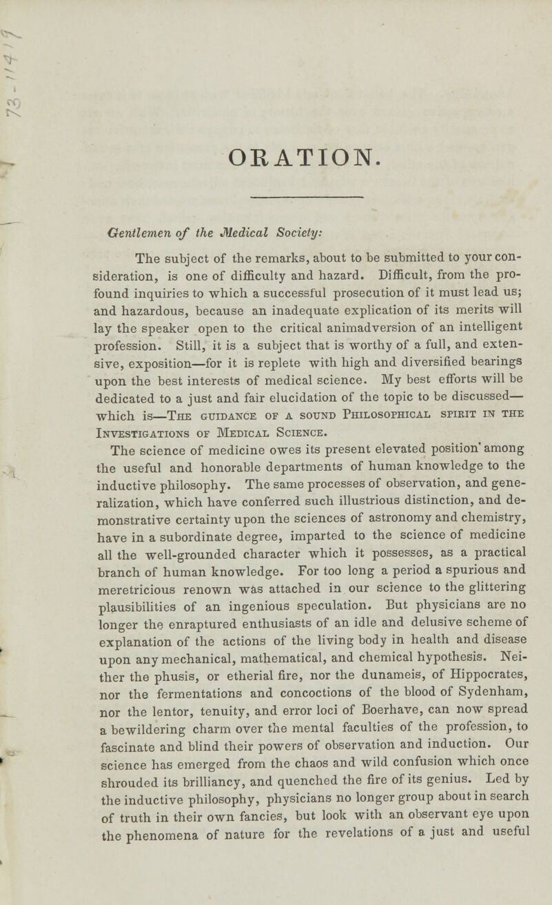 Gentlemen of the Medical Society: The subject of the remarks, about to be submitted to your con- sideration, is one of difficulty and hazard. Difficult, from the pro- found inquiries to which a successful prosecution of it must lead us; and hazardous, because an inadequate explication of its merits will lay the speaker open to the critical animadversion of an intelligent profession. Still, it is a subject that is worthy of a full, and exten- sive, exposition—for it is replete with high and diversified bearings upon the best interests of medical science. My best efforts will be dedicated to a just and fair elucidation of the topic to be discussed— which is—The guidance of a sound Philosophical spirit in the Investigations of Medical Science. The science of medicine owes its present elevated position' among the useful and honorable departments of human knowledge to the inductive philosophy. The same processes of observation, and gene- ralization, which have conferred such illustrious distinction, and de- monstrative certainty upon the sciences of astronomy and chemistry, have in a subordinate degree, imparted to the science of medicine all the well-grounded character which it possesses, as a practical branch of human knowledge. For too long a period a spurious and meretricious renown was attached in our science to the glittering plausibilities of an ingenious speculation. But physicians are no longer the- enraptured enthusiasts of an idle and delusive scheme of explanation of the actions of the living body in health and disease upon any mechanical, mathematical, and chemical hypothesis. Nei- ther the phusis, or etherial fire, nor the dunameis, of Hippocrates, nor the fermentations and concoctions of the blood of Sydenham, nor the lentor, tenuity, and error loci of Boerhave, can now spread a bewildering charm over the mental faculties of the profession, to fascinate and blind their powers of observation and induction. Our science has emerged from the chaos and wild confusion which once shrouded its brilliancy, and quenched the fire of its genius. Led by the inductive philosophy, physicians no longer group about in search of truth in their own fancies, but look with an observant eye upon the phenomena of nature for the revelations of a just and useful