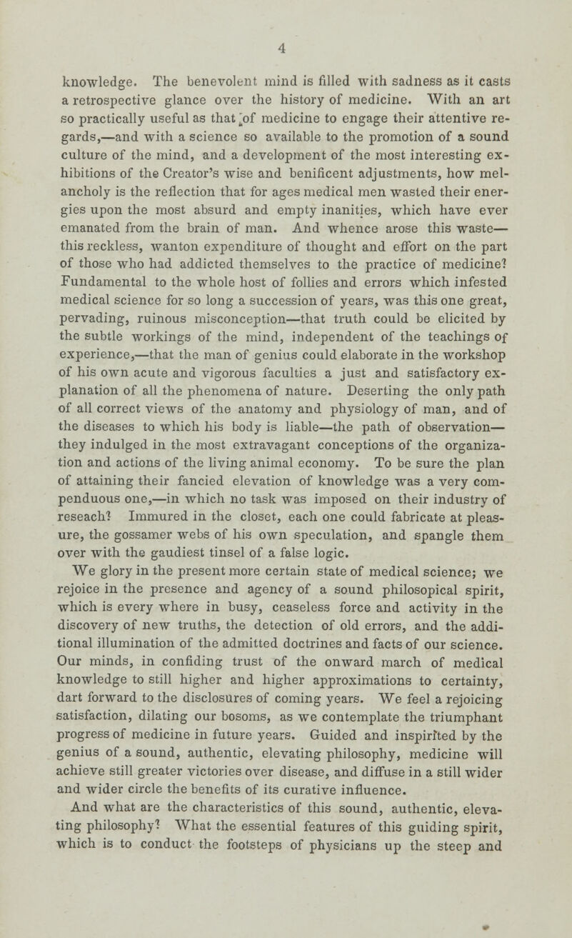 knowledge. The benevolent mind is filled with sadness as it casts a retrospective glance over the history of medicine. With an art so practically useful as that [of medicine to engage their attentive re- gards,—and with a science so available to the promotion of a sound culture of the mind, and a development of the most interesting ex- hibitions of the Creator's wise and benificent adjustments, how mel- ancholy is the reflection that for ages medical men wasted their ener- gies upon the most absurd and empty inanities, which have ever emanated from the brain of man. And whence arose this waste— this reckless, wanton expenditure of thought and effort on the part of those who had addicted themselves to the practice of medicine'? Fundamental to the whole host of follies and errors which infested medical science for so long a succession of years, was this one great, pervading, ruinous misconception—that truth could be elicited by the subtle workings of the mind, independent of the teachings of experience,—that the man of genius could elaborate in the workshop of his own acute and vigorous faculties a just and satisfactory ex- planation of all the phenomena of nature. Deserting the only path of all correct views of the anatomy and physiology of man, and of the diseases to which his body is liable—the path of observation— they indulged in the most extravagant conceptions of the organiza- tion and actions of the living animal economy. To be sure the plan of attaining their fancied elevation of knowledge was a very com- penduous one,—in which no task was imposed on their industry of reseach? Immured in the closet, each one could fabricate at pleas- ure, the gossamer webs of his own speculation, and spangle them over with the gaudiest tinsel of a false logic. We glory in the present more certain state of medical science; we rejoice in the presence and agency of a sound philosopical spirit, which is every where in busy, ceaseless force and activity in the discovery of new truths, the detection of old errors, and the addi- tional illumination of the admitted doctrines and facts of our science. Our minds, in confiding trust of the onward march of medical knowledge to still higher and higher approximations to certainty, dart forward to the disclosures of coming years. We feel a rejoicing satisfaction, dilating our bosoms, as we contemplate the triumphant progress of medicine in future years. Guided and inspirited by the genius of a sound, authentic, elevating philosophy, medicine will achieve still greater victories over disease, and diffuse in a still wider and wider circle the benefits of its curative influence. And what are the characteristics of this sound, authentic, eleva- ting philosophy'! What the essential features of this guiding spirit, which is to conduct the footsteps of physicians up the steep and