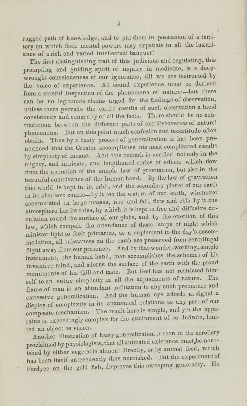 rugged path of knowledge, and to put them in possession of a terri- tory on which their mental powers may expatiate in all the luxuri- ance of a rich and varied intellectual banquet? The first distinguishing trait of this judicious and regulating, this prompting and guiding spirit of inquiry in medicine, is a deep- wrought consciousness of our ignorance, till we are instructed by the voice of experience. All sound experience must be derived from a careful inspection of the phenomena of nature;—but there can be no legitimate claims urged for the findings of observation, unless there pervade the entire results of such observation a lucid consistency and congruity of all the facts. There should be no con- tradiction between the different parts of our discoveries of natural phenomena. But on this point much confusion and incertitude often obtain. Thus by a hasty process of generalization it has been pro- nounced that the Creator accomplishes his most complicated results by simplicity of means. And this remark is verified not only in the mighty, and intricate, and lengthened series of effects which flow from the operation of the simple law of gravitation, but also in the beautiful contrivance of the human hand. By the law of gravitation this world is kept in its orbit, and the secondary planet of our earth in its obedient course—by it too the waters of our earth, whenever accumulated in large masses, rise and fall, flow and ebb; by it the atmosphere has its tides, by which it is kept in free and diffusive cir- culation round the surface of our globe, and by the exertion of this law, which compels the attendance of those lamps of night which minister light to their primaries, as a suplement to the day's accom- modation, all substances on the earth are preserved from centrifugal flight away from our presence. And by that wonder-working, simple instrument, the human hand, man accomplishes the schemes of his inventive mind, and adorns the surface of the earth with the proud monuments of his skill and taste. But God has not restricted him- self to an entire simplicity in all the adjustments of nature. The frame of man is an abundant refutation to any such premature and excessive generalization. And the human eye affords as signal a display of complexity in its anatomical relations as any part of our composite mechanism. The result here is simple, and yet the appa- ratus is exceedingly complex for the attainment of so definite, hun- ted an object as vision. Another illustration of hasty generalization is seen in ths corollary proclaimed by physiologists, that all animated existence must be nour- ished by either vegetable aliment directly, or by animal food, which has been itself antecedently thus nourished. But the expenmenl of Fordyce on the gold fish, disproves this sweeping generality. He