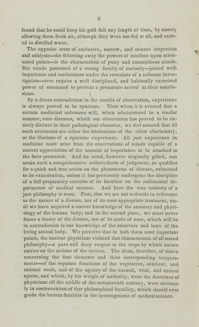 found that he could keep his gold fish any length of time, by merely allowing them fresh air, although they were not fed at all, and exist- ed in distilled water. The opposite error of exclusive, narrow, and minute inspection and analysis—the frittering away the powers of intellect upon atten- uated points—is the characteristic of puny and unambitious minds. But minds possessed of a strong faculty of curiosity—joined with impatience and restlessness under the restraints of a toilsome inves- tigation—ever require a well disciplined, and habitually exercised power of command to prevent a premature arrival at their conclu- sions. By a direct contradiction in the results of observation, experience is always proved to be spurious. Thus when it is averred that a certain medicinal substance will, when administered in a similar manner, cure diseases, which our observation has proved to be en- tirely distinct in their pathological character, we feel assured that all such averments are either the fabrications of the vilest charlatanry, or the illusions of a spurious experience. All just experience in medicine must arise from the observations of minds capable of a correct appreciation of the amount of importance to be attached to the facts presented. And no mind, however originally gifted, can attain such a comprehensive collectedness of judgment, as qualifies for a quick and true action on the phenomena of disease, submitted to its examination, unless it has previously undergons the discipline of a full preparatory exercise of its faculties on the rudimental de- partments of medical science. And here the true modesty of a just philosophy is seen. First, that we are not to decide in reference to the nature of a disease, nor of its most appropriate treatment, un- til we have acquired a correct knowledge of the anatomy and physi- ology of the human body; and in the second place, we must never frame a theory of the disease, nor of its mode of cure, which will be in contradiction to our knowledge of the structure and laws of the living animal body. We perceive that in both these most important points, the ancient physicians violated that characteristic of all sound philosophy—a pure and deep respect to the steps by which nature carries on the actions of the system. The ideas, therefore, of Galen concerning the four elements and their corresponding tempera- ments—of the separate functions of the vegetative, sentient, and rational souls, and of the agency of the natural, vital, and animal spirits, and which, by his weight of authority, were the doctrines of physicians till the middle of the seventeenth century, were obvious- ly in contravention of that philosophical humility, which should ever guide the human faculties in the investigations of medical science.