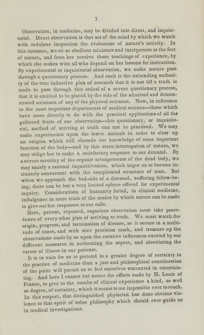 Observation, in medicine, may be divided into direct, and inquisi- torial. Direct observation is that act of the mind by which we watch with sedulous inspection the evolusions of nature's activity. In this instance, we sit as obedient ministers and interpreters at the feet of nature, and from her receive those teachings of experience, by which she makes wise all who depend on her lessons for instruction. By experimental or inquisitorial observation, we make nature pass through a questionary process. And such is the unbending authori- ty of the true inductive plan of research that it is not till a truth is made to pass through this ordeal of a severe questionary process, that it is entitled to be placed by the side of the admitted and demon- strated axiomata of any of the physical sciences. Now, in reference to the most important departments of medical science—those which have more directly to do with the practical applications of all the gathered fruits of our observation—this questionary/ or inquisito- rial, method of arriving at truth can not be practised. We may make experiments upon the lower animals in order to clear up an enigma which still shrouds our knowledge of some important function of the body—and by this stern interrogation of nature, we may oblige her to make a satisfactory response to our demand. By a severe scrutiny of the organic arrangements of the dead body, we may satisfy a rational inquisitiveness, which urges us to become in- timately conversant with the complicated structure of man. But when we approach the bed-side of a diseased, suffering fellow-be- ing, there can be but a very limited sphere offered for experimental inquiry. Considerations of humanity forbid, in clinical medicine, indulgence in mere trials of the modes by which nature can be made to give out her responses to our calls. Here, patient, repeated, sagacious observation must take prece- dence of every other plan of arriving at truth. We must watch the origin, progress, and termination of disease, as it occurs in a multi- tude of cases, and with nice precision mark, and treasure up the observations made by us upon the curative influences exerted by our different measures in meliorating the aspect, and abreviating the career of illness in our patients. It is in vain for us to pretend to a greater degree of certainty in the practice of medicine than a just and philosophical consideration of the point will oermit us to feel ourselves warranted in entertain- ing And here I'cannot but notice the efforts made by M. Louis of France, to give to the results of clinical experience a kind, as well as degree, of certainty, which it seems to me impossible ever to reach. In this respect, that distinguished physician has done obvious vio- lence to that spirit of sober philosophy which should ever guide us in medical investigations.
