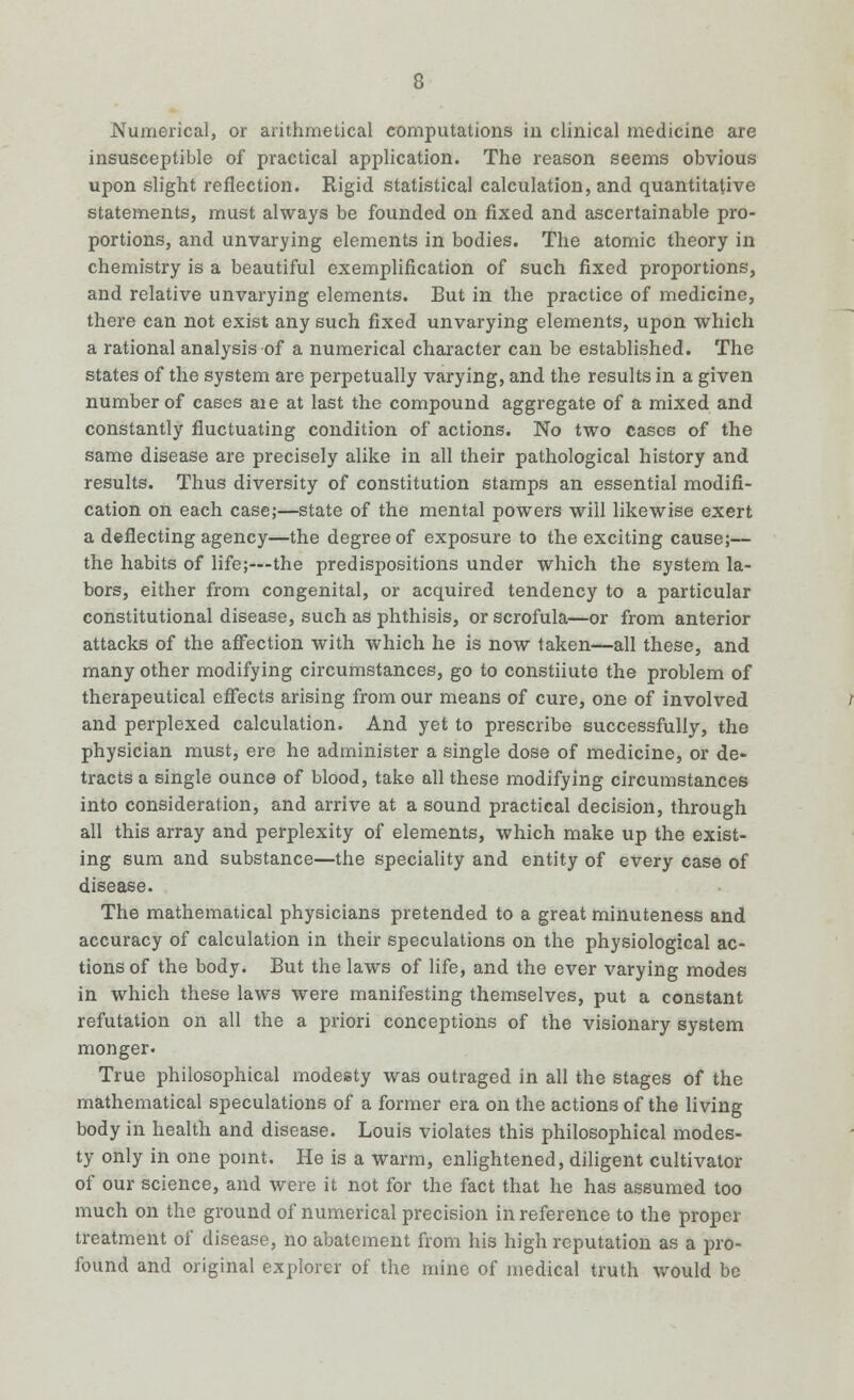 Numerical, or arithmetical computations iu clinical medicine are insusceptible of practical application. The reason seems obvious upon slight reflection. Rigid statistical calculation, and quantitative statements, must always be founded on fixed and ascertainable pro- portions, and unvarying elements in bodies. The atomic theory in chemistry is a beautiful exemplification of such fixed proportions, and relative unvarying elements. But in the practice of medicine, there can not exist any such fixed unvarying elements, upon which a rational analysis of a numerical character can be established. The states of the system are perpetually varying, and the results in a given number of cases aie at last the compound aggregate of a mixed and constantly fluctuating condition of actions. No two cases of the same disease are precisely alike in all their pathological history and results. Thus diversity of constitution stamps an essential modifi- cation on each case;—state of the mental powers will likewise exert a deflecting agency—the degree of exposure to the exciting cause;— the habits of life;—the predispositions under which the system la- bors, either from congenital, or acquired tendency to a particular constitutional disease, such as phthisis, or scrofula—or from anterior attacks of the affection with which he is now taken—all these, and many other modifying circumstances, go to constiiute the problem of therapeutical effects arising from our means of cure, one of involved and perplexed calculation. And yet to prescribe successfully, the physician must, ere he administer a single dose of medicine, or de- tracts a single ounce of blood, take all these modifying circumstances into consideration, and arrive at a sound practical decision, through all this array and perplexity of elements, which make up the exist- ing sum and substance—the speciality and entity of every case of disease. The mathematical physicians pretended to a great minuteness and accuracy of calculation in their speculations on the physiological ac- tions of the body. But the laws of life, and the ever varying modes in which these laws were manifesting themselves, put a constant refutation on all the a priori conceptions of the visionary system monger. True philosophical modesty was outraged in all the stages of the mathematical speculations of a former era on the actions of the living body in health and disease. Louis violates this philosophical modes- ty only in one point. He is a warm, enlightened, diligent cultivator of our science, and were it not for the fact that he has assumed too much on the ground of numerical precision in reference to the proper treatment of disease, no abatement from his high reputation as a pro- found and original explorer of the mine of medical truth would be