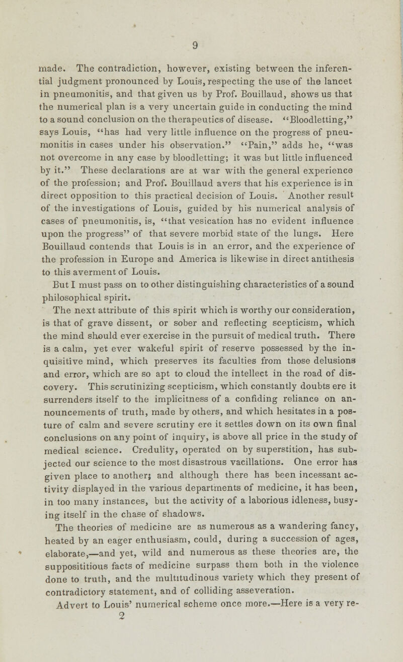 made. The contradiction, however, existing between the inferen- tial judgment pronounced by Louis, respecting the use of the lancet in pneumonitis, and that given us by Prof. Bouillaud, shows us that the numerical plan is a very uncertain guide in conducting the mind to a sound conclusion on the therapeutics of disease. Bloodletting, says Louis, has had very little influence on the progress of pneu- monitis in cases under his observation. Pain, adds he, was not overcome in any case by bloodletting; it was but little influenced by it. These declarations are at war with the general experience of the profession; and Prof. Bouillaud avers that his experience is in direct opposition to this practical decision of Louis. Another result of the investigations of Louis, guided by his numerical analysis of cases of pneumonitis, is, that vesication has no evident influence upon the progress of that severe morbid state of the lungs. Here Bouillaud contends that Louis is in an error, and the experience of the profession in Europe and America is likewise in direct antithesis to this averment of Louis. But I must pass on to other distinguishing characteristics of a sound philosophical spirit. The next attribute of this spirit which is worthy our consideration, is that of grave dissent, or sober and reflecting scepticism, which the mind should ever exercise in the pursuit of medical truth. There is a calm, yet ever wakeful spirit of reserve possessed by the in- quisitive mind, which preserves its faculties from those delusions and error, which are so apt to cloud the intellect in the road of dis- covery. This scrutinizing scepticism, which constantly doubts ere it surrenders itself to the implicitness of a confiding reliance on an- nouncements of truth, made by others, and which hesitates in a pos- ture of calm and severe scrutiny ere it settles down on its own final conclusions on any point of inquiry, is above all price in the study of medical science. Credulity, operated on by superstition, has sub- jected our science to the most disastrous vacillations. One error has given place to another; and although there has been incessant ac- tivity displayed in the various departments of medicine, it has been, in too many instances, but the activity of a laborious idleness, busy- ing itself in the chase of shadows. The theories of medicine are as numerous as a wandering fancy, heated by an eager enthusiasm, could, during a succession of ages, elaborate,—and yet, wild and numerous as these theories are, the supposititious facts of medicine surpass them both in the violence done to truth, and the multitudinous variety which they present of contradictory statement, and of colliding asseveration. Advert to Louis' numerical scheme once more.—Here is a very re- 2