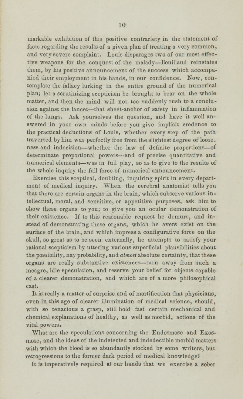 markable exhibition of this positive contrariety in the statement of facts regarding the results of a given plan of treating a very common, and very severe complaint. Louis disparages two of our most effec- tive weapons for the conquest of the malady—Bouillaud reinstates them, by his positive announcement of the success which accompa- nied their employment in his hands, in our confidence. Now, con- template the fallacy lurking in the entire ground of the numerical plan; let a scrutinizing scepticism be brought to bear on the whole matter, and then the mind will not too suddenly rush to a conclu- sion against the lancet—that sheet-anchor of safety in inflammation of the lungs. Ask yourselves the question, and have it well an- swered in your own minds before you give implicit credence to the practical deductions of Louis, whether every step of the path traversed by him was perfectly free from the slightest degree of loose, ness and indecision—whether the law of definite proportions—of determinate proportional powers—and of precise quantitative and numerical elements—was in full play, so as lo give to the results of the whole inquiry the full force of numerical announcement. Exercise this sceptical, doubting, inquiring spirit in every depart- ment of medical inquiry. When the cerebral anatomist tells you that there are certain organs in the brain, which subserve various in- tellectual, moral, and sensitive, or appetitive purposes, ask him to show these organs to you; to give you an ocular demonstration of their existence. If to this reasonable request he demurs, and in- stead of demonstrating these organs, which he avers exist on the surface of the brain, and which impress a configurative force on the skull, so great as to be seen externally, he attempts to satisfy your rational scepticism by uttering various superficial plausibilities about the possibility, nay probability, and almost absolute certainty, that these organs are really substantive existences—turn away from such a meagre, idle speculation, and reserve your belief for objects capable of a clearer demonstration, and which are of a more philosophical cast. It is really a matter of surprise and of mortification that physicians, even in this age of clearer illumination of medical science, should, with so tenacious a grasp, still hold fast certain mechanical and chemical explanations of healthy, as well as morbid, actions of the vital powers* What are the speculations concerning the Endosmose and Exos- mose, and the ideas of the indetected and indedectible morbid matters with which the blood is so abundantly stocked by some writers, but retrogressions to the former dark period of medical knowledge! It is imperatively required at our hands that we exercise a sober