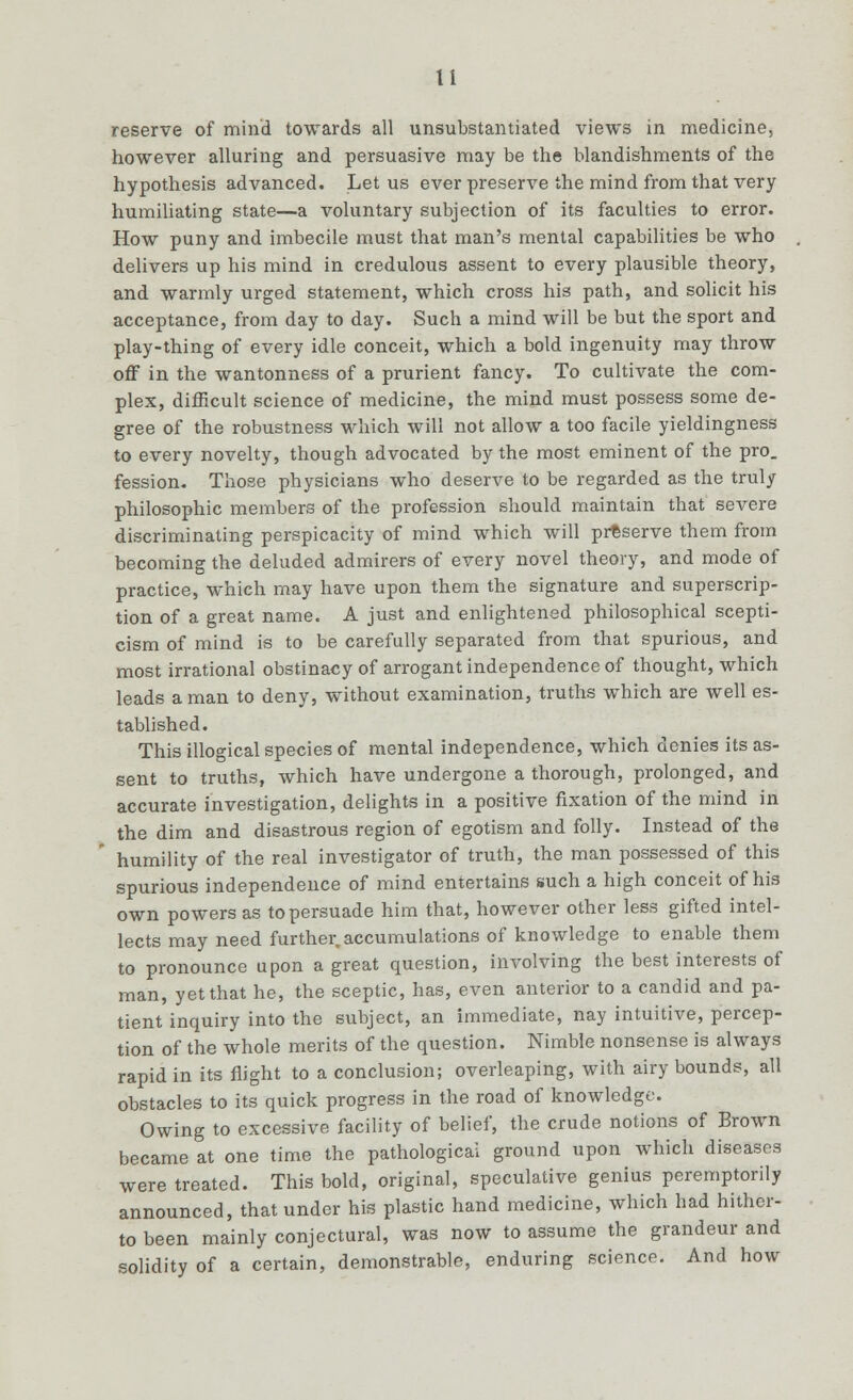 reserve of mind towards all unsubstantiated views in medicine, however alluring and persuasive may be the blandishments of the hypothesis advanced. Let us ever preserve the mind from that very humiliating state—a voluntary subjection of its faculties to error. How puny and imbecile must that man's mental capabilities be who delivers up his mind in credulous assent to every plausible theory, and warmly urged statement, which cross his path, and solicit his acceptance, from day to day. Such a mind will be but the sport and play-thing of every idle conceit, which a bold ingenuity may throw off in the wantonness of a prurient fancy. To cultivate the com- plex, difficult science of medicine, the mind must possess some de- gree of the robustness which will not allow a too facile yieldingness to every novelty, though advocated by the most eminent of the pro. fession. Those physicians who deserve to be regarded as the truly philosophic members of the profession should maintain that severe discriminating perspicacity of mind which will preserve them from becoming the deluded admirers of every novel theory, and mode of practice, which may have upon them the signature and superscrip- tion of a great name. A just and enlightened philosophical scepti- cism of mind is to be carefully separated from that spurious, and most irrational obstinacy of arrogant independence of thought, which leads a man to deny, without examination, truths which are well es- tablished. This illogical species of mental independence, which denies its as- sent to truths, which have undergone a thorough, prolonged, and accurate investigation, delights in a positive fixation of the mind in the dim and disastrous region of egotism and folly. Instead of the humility of the real investigator of truth, the man possessed of this spurious independence of mind entertains such a high conceit of his own powers as to persuade him that, however other less gifted intel- lects may need further.accumulations of knowledge to enable them to pronounce upon a great question, involving the best interests of man, yet that he, the sceptic, has, even anterior to a candid and pa- tient inquiry into the subject, an immediate, nay intuitive, percep- tion of the whole merits of the question. Nimble nonsense is always rapid in its flight to a conclusion; overleaping, with airy bounds, all obstacles to its quick progress in the road of knowledge. Owing to excessive facility of belief, the crude notions of Brown became at one time the pathological ground upon which diseases were treated. This bold, original, speculative genius peremptorily announced, that under his plastic hand medicine, which had hither- to been mainly conjectural, was now to assume the grandeur and solidity of a certain, demonstrable, enduring science. And how
