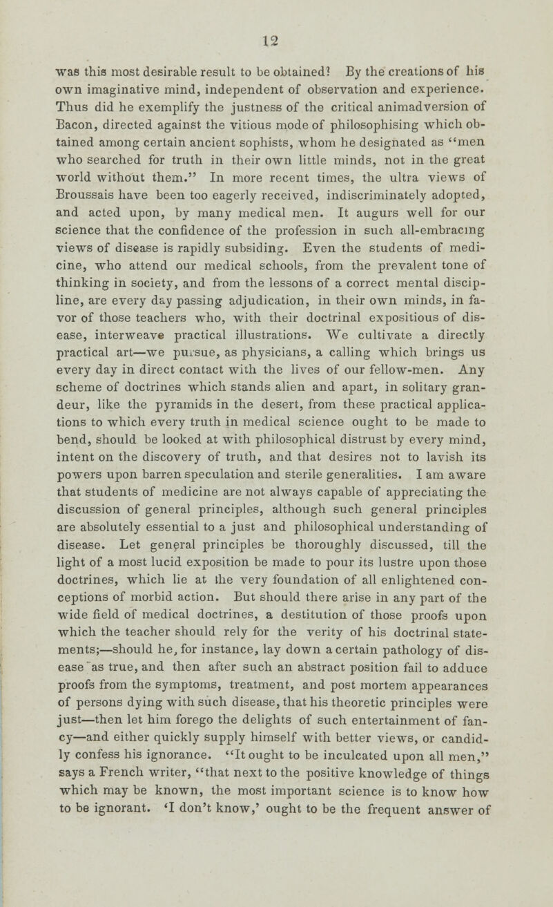 was this most desirable result to be obtained? By the creations of his own imaginative mind, independent of observation and experience. Thus did he exemplify the justness of the critical animadversion of Bacon, directed against the vitious mode of philosophising which ob- tained among certain ancient sophists, whom he designated as men who searched for truth in their own little minds, not in the great world without them. In more recent times, the ultra views of Broussais have been too eagerly received, indiscriminately adopted, and acted upon, by many medical men. It augurs well for our science that the confidence of the profession in such all-embracing views of disease is rapidly subsiding. Even the students of medi- cine, who attend our medical schools, from the prevalent tone of thinking in society, and from the lessons of a correct mental discip- line, are every day passing adjudication, in their own minds, in fa- vor of those teachers who, with their doctrinal expositious of dis- ease, interweave practical illustrations. We cultivate a directly practical art—we pursue, as physicians, a calling which brings us every day in direct contact with the lives of our fellow-men. Any scheme of doctrines which stands alien and apart, in solitary gran- deur, like the pyramids in the desert, from these practical applica- tions to which every truth in medical science ought to be made to bend, should be looked at with philosophical distrust by every mind, intent on the discovery of truth, and that desires not to lavish its powers upon barren speculation and sterile generalities. I am aware that students of medicine are not always capable of appreciating the discussion of general principles, although such general principles are absolutely essential to a just and philosophical understanding of disease. Let general principles be thoroughly discussed, till the light of a most lucid exposition be made to pour its lustre upon those doctrines, which lie at the very foundation of all enlightened con- ceptions of morbid action. But should there arise in any part of the wide field of medical doctrines, a destitution of those proofs upon which the teacher should rely for the verity of his doctrinal state- ments;—should he, for instance, lay down a certain pathology of dis- ease as true, and then after such an abstract position fail to adduce proofs from the symptoms, treatment, and post mortem appearances of persons dying with such disease, that his theoretic principles were just—then let him forego the delights of such entertainment of fan- cy—and either quickly supply himself with better views, or candid- ly confess his ignorance. It ought to be inculcated upon all men, says a French writer, that next to the positive knowledge of things which may be known, the most important science is to know how to be ignorant. 'I don't know,' ought to be the frequent answer of